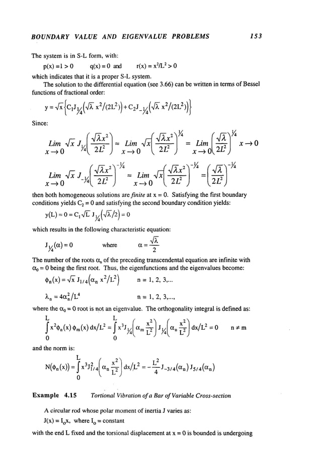 BOUNDARY VALUE AND EIGENVALUE PROBLEMS 153
Thesystemis in S-L form, with:
p(x) = 1 > 0 q(x) = 0 and r(x) 2 > 0
whichindicates that it is a proper S-Lsystem.
Thesolution to the differential equation(see 3.66) can be written in termsof Bessel
functionsof fractional order:
y=w/~’{C1J
1//4(’v~-x2/(2L2)) + C2J_1~(~/~ x2/(2L2))}
Since:
= = Lim I-U-~,zl x
) x-+ O x-+
Lira ~ J_~ ~ = Lira 4xl ~]
then both homogeneous
solutions arefinite at x = O. Satisfying the first bound~y
conditions yields C~= 0 and satisfying the secondbound~y
condition yields:
whichresults in the followingcharacteristic equation:
Jg(~) = where a =
Thenumberof ~e roots %of ~e preceding ~anscendental equation ~e infinite wi~
%= 0 being the first root. Thus,the eigenfunctions and the eigenvalues become:
~n(X)= ~ J1/4(~n x2/L
2) n=1, 2, 3 ....
~n =4~2n/L4 n= 1,2,3 .....
wherethe a0 = 0 root is not an eigenvalue. Theo~hogonalityintegal is defined as:
fX2*n(X)*m(x)dxlL2=fx3J~ am~ J~ ~n~ dx/L2=O n*m
0 0
and the normis:
: x%4
g axL
0
Example 4.15 Tortional Vibration of a Barof VariableCross-section
Acircular rod whosepolar moment
of inertia J varies as:
J(x) = IoX, whereo =constant
with the end L fixed and the torsional displacementat x = 0 is bounded
is undergoing
 