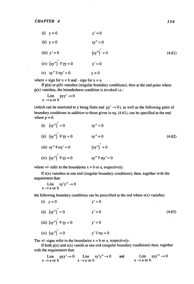 CHAPTER 4 156
(i) y=O y’=O
(ii) y = sy" = 0
(iii) y’ = 0 (sy") =
(iv) (sy") -T- yy y’ =0
(v) sy" -T- ay’ = y = 0
(4.61)
where+ sign for x =b and - sign for x =a.
If p(a) or p(b) vanishes(singular boundary
conditions), then at the end point
p(x) vanishes, the boundedness
conditionis invokedi.e.:
Lim pyy’ --> 0
x--> a or b
(whichcan be restricted to y being finite and py’ -~ 0), as well as the followingpairs
boundary
conditionsin addition to those givenin eq. (4.61), canbe specified at the end
wherep = 0:
(i) (sy¯’) = 0 sy" = 0
(ii) (sy") T-~/y sy" = 0 (4.62)
(iii) sy"-T-(xy’ (sy") =
(iv) (sy")-T- ~(y sy"T- cry’: 0
where+/- refer to the boundariesx = b or a, respectively.
If s(x) vanishesat one end (singular boundary
conditions), then, together with
requirementthat:
Lim sy’y" --> 0
x--> a or b
the followingboundaryconditions can be prescribed at the end wheres(x) vanishes:
(i) y=0 y’=O
(ii) (sy") y’ =0 (4.63)
(iii) (sy") -T-yy y’ =0
(iv) (sy") y’ T-cry=0
The+/- signs refer to the boundariesx =b or a, respectively.
If both p(x) and s(x) vanish at one end(singular boundary
conditions) then, together
withthe requirementthat:
Lim pyy’ ---) 0 Lim sy¯y " -~ 0 and , Lim syy" --> 0
x-->a or b x--) a or x--~aor b
 
