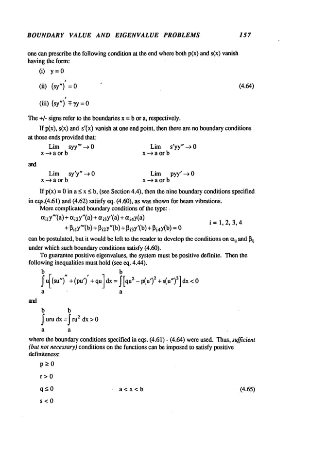 BOUNDARY VALUE AND EIGENVALUE PROBLEMS 157
one can prescribe the followingcondition at the end whereboth p(x) and s(x) vanish
having the form:
(i) y=0
(ii) (sy") (4.64)
(iii) (sy") -T-TY
The+/- signs refer to the boundariesx = b or a, respectively.
If p(x), s(x) ands’(x) vanish at one end point, then there are no boundaryconditions
at those endsprovidedthat:
Lim syy" --> 0 Lim s’yy" --> 0
x-->a or b x-->aorb
Lim sy’y" ~ 0 Lim pyy’ --> 0
x-->a or b x-->aor b
If p(x) -- 0 in a _<x <b, (see Section4.4), then the nine boundary
conditionsspecified
in eqs.(4.61) and (4.62) satisfy eq. (4.60), as wasshown
for beamvibrations.
Morecomplicatedboundaryconditions of the type:.
all y’(a) + ai2Y"(a
) + ai3Y’(a
) + ai4Y(a)
i= 1,2,3,4
+ ~ilY"(b) + ~i2Y"(b)+ ~i3Y’(b) + ~i4y(b)
canbe postulated, but it would
be left to the reader to developthe conditionson~ij and~i~
under whichsuch boundaryconditions satisfy 0.60).
To guarantee positive eigenvalues, the systemmustbe positive definite. Thenthe
followinginequalities musthold(see eq. 4.44).
b b
~ u[(su")" + (pu’)" + qu] dx = ~ [qu2 - p(u’)2 + s(u")2l
a a
b b
~uru dx =~ru2 dx > 0
a a
wherethe boundaryconditions specified in eqs. (4.61) - (4.64) wereused. Thus,sufficient
(but not necessary)conditions on the functions can be imposedto satisfy positive
definiteness:
p>O
r>O
q -<0 a < x < b (4.65)
s<O
 