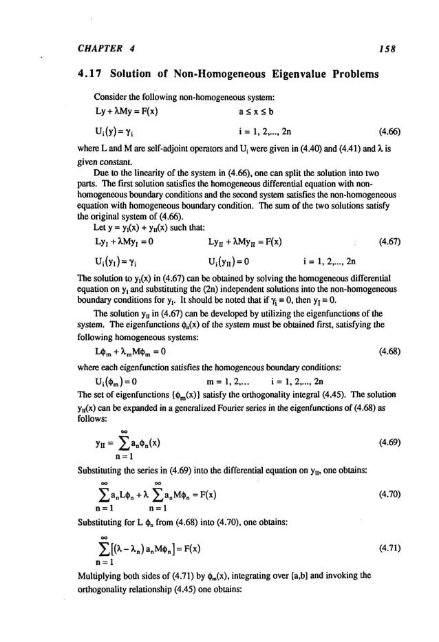 CHAPTER 4 158
4.17 Solution of Non-Homogeneous Eigenvalue Problems
Considerthe followingnon-homogeneous
system:
Ly+ :~My
= F(x) a < x < b
Ui(Y): Ti i =1, 2..... 2n (4.66)
where
LandMare self-adjoint operatorsandUiweregivenin (4.40)and(4A1)
and~,
givenconstant.
Due
to thelinearity of the system
in (4.66), onecansplit the solutioninto two
parts. Thefirst solutionsatisfies the homogeneous
differential equationwithnon-
homogeneous
boundary
conditions andthe secondsystemsatisfies the non-homogeneous
equationwithhomogeneous
boundary
condition. Thesumof the twosolutions satisfy
theoriginal system
of (4.66).
Lety = yx(x)+ ya(x)suchthat:
Ly
I + ~,MyI= 0 Ly
u + kMy
n = F(x) : (4.67)
Ui(yt)=,/i Ui(yi~)= i=1, 2..... 2n
Thesolutionto y~(x)in (4.67)canbeobtainedbysolvingthe homogeneous
differential
equationony~andsubstituting the (2n) independent
solutionsinto the non-homogeneous
boundary
conditions
for Yl. It should
benotedthat if’/i -- 0, thenYIm0.
Thesolutionyuin (4.67)canbedeveloped
byutilizing the eigenfunctions
of the
system.Theeigenfunctions
~n(x)of the systemmustbeobtainedfirst, satisfying the
following homogeneous
systems:
I.~ra + ~raM~Pm
= 0 (4.68)
whereeacheigenfunction
satisfies the homogeneous
boundary
conditions:
Ui(~m) = 0 m 1,2 . .. . i = 1, 2 ... .. 2n
Theset of eigenfunctions
{~m(X)}
satisfy the orthogonality
integral (4.45). Thesolution
yu(x)canbeexpanded
in a generalized
Fourierseries in theeigenfunctions
of (4.68)
follows:
= ~an~Pn(X) (4.69)
Yn
n=l
Substituting
the series in (4.69)into thedifferential equation
ony~,oneobtains:
anL~)
n + /==~anMq)n (4.70)
n=l n=l
Substitutingfor Lgnfrom(4.68)into (4.70), oneobtains:
~[(k- ~,n) a~M~n]
= F(x) (4.71)
n=l
Multiplying
bothsides of (4.71)by~m(X),
integratingover[a,b] andinvoking
orthogonality
relationship(4.45)oneobtains:
 