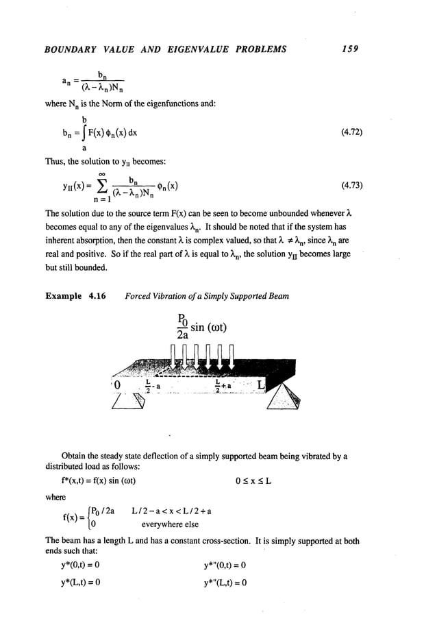 BOUNDARY VALUE AND EIGENVALUE PROBLEMS 159
b
n
an (~._ ~.n)Nn
whereN
n is the Norm
of the eigenfunctions and:
b
bn = f F(x) ~n(X)
dx (4.72)
a
Thus, the solution to Ynbecomes:
bn
YlI(X)= 2 ()~_~.n)Nn (4.73)
n=l
Thesolution due to the source term F(x) can be seen to become
unbounded
whenever
becomes
equal to anyof the eigenvalues)~n"It shouldbe noted that if the systemhas
inherentabsorption,thenthe constant3, is complex
valued,so that ~. ~ )~n, since ~’nare
real andpositive. Soif the real part of ), is equalto )’n, the solution YIIbecomes
large
but still bounded.
Example 4.16 Forced Vibration of a Simply Supported Beam
~a sin (cot)
Obtainthe steady state deflection of a simplysupportedbeambeing vibrated by a
distributed load as follows:
f*(x,t) =f(x) sin 0 -< x < L
where
f(x) = {~0/2a L/2-a<x<L/2+a
everywhereelse
Thebeamhas a length L and has a constant cross-section. It is simplysupportedat both
ends suchthat:
y*(0,t) = y*"(0,t) =
y*(L,t) = y*"(L,t) =
 