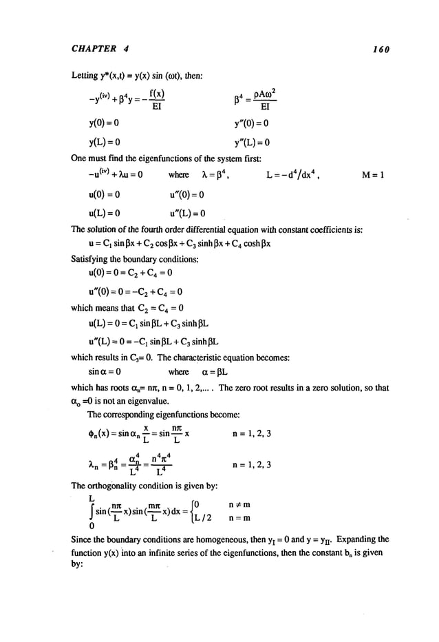 CHAPTER 4 160
Lettingy*(x,t) = y(x) sin (o)t),
_y(iV) + [~4y
f(x)
~4 = pA0)
2
El El
y(O) : y"(O)=
y(L)= y"(L) :
Onemustfind the eigenfunctionsof the systemfirst:
-u(iv) + ha = 0 where ~. = ~4, L = - d4/dx
4, M-- 1
u(O)
= u"(o):
u(L)
= u"(L)
=
Thesolution of the fourth order differential equationwithconstant coefficients is:
u = C1sin 13x+ C2cos~x+ C
3 sinhl~x + C4coshl~x
Satisfying the boundaryconditions:
u(0)--0--C
2q-C4--0
u"(0)
=0=-C2
+C4
=
which meansthat C
2 = C4 = 0
u(L)= 0 =C1sin I~L
u"(L) = 0 = -C1sin 13L+ C3sinhl3L
whichresults in C3=0. Thecharacteristic equation becomes:
sin a = 0 where a = ~L
whichhas roots a~=nn, n = 0, 1, 2 ..... Thezero root results in a zero solution, so that
ao ---0 is not an eigenvalue.
Thecorresponding eigenfunctions become:
x . n~
~n(x) = sinan _--= sin _-- n = 1, 2, 3
4 n4~4
~,n = [~n 4 an n= 1,2,3
Theorthogonality condition is given by:
L
sin(n~x) sin (mn
x) dx
n ;~ m
S
L L L/2 n=m
0
Since the boundaryconditions are homogeneous,
then y! = 0 and y = Yrr. Expandingthe
function y(x) into an infinite series of the eigenfunctions,then the constant bnis given
by:
 