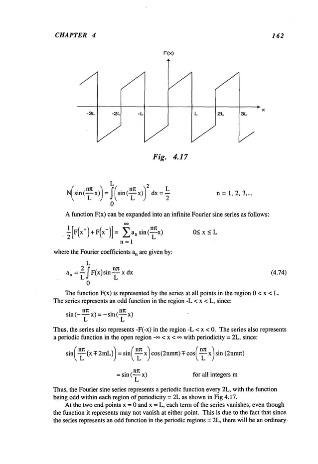 CHAPTER 4 162
F(x)
Fig. 4.17
2L
L
N sin( x) = sin(n=x) dx--- n=1,2,~ ....
¯ ~ L )
0
Afunction F(x) can be expanded
into an infinite Fourier sine series as follows:
, ~[F(x+)+F(x-)]= Eansin(--~x)
O<x<L
n=l
wherethe Fourier coefficients an ~e given by:
L
an = ~ f F(x) sin n~ x (4.74)
L~ L
0
Thefunction F(x) is represented by ~e seres at ~l points in the region 0 < x <
~e seres represents an oddfunction in the region -L < x < L, since:
sin (- ~ x)= - sin (~
~us, the series also represents -F(-x)in the region -L < x < 0. Theseres also represents
a periodic function in the openregion -~ < x < ~ with periodicity = 2L, since:
sin(~ (x ~ 2~)) = sin~ n~ :) cos(2nm~) ¯ cos(~ x) sin
= sin (~ x) for all integers m
Thus,the Fourier sine series represents a periodic function eve~ 2L, with ~e function
being oddwithin each region of periodicity = 2Las shownin Fig 4.17.
At the two end points x = 0 and x = L, each te~ of the series vanishes, eventhough
the function it represents maynot vanish at either poim.Thisis due to ~e fact that since
¯ e series represents an oddfunction in the periodic regions = 2L,there will be an ordinal.
 