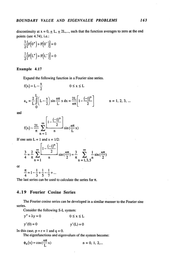 BOUNDARY VALUE AND EIGENVALUE PROBLEMS 163
discontinuityat x =0, +L, +2L..... suchthat the function averagesto zero at the end
points(see 4.74), i.e.:
Example 4.17
Expand
the followingfunction in a Fourier sine series.
f(x): L-X 0-< x < L
2
L
_~2 f(L_X
] = 2L II_ <-l)n
1
an- L.I 2) sin mz xdx
L n~[_ 2 J
0
f(x)- 2.__~_L~t
2 n sin(-~
n=l
If onesets L= 1 andx = 1/2:
,~ I1- (-1)n
3 2 2/ 2 _ . on 3 "~ lsin(~)
~’=~" n s~n(-~-)=~- 2
n=l n =1,3,5
-==i-!+!-!+...
4 3 5 7
or
Thelast series canbe usedto calculatethe series for
n=1,2,3 ....
4.19 Fourier Cosine Series
TheFourier cosine series can be developed
in a similar mannerto the Fourier sine
series.
Consider the following S-L system:
y"+~y = 0 0<x<L
y’ (0) = y’ (L)=
In this case, p =r =1 andq = 0.
Theeigenfunctions and eigenvalues of the systembecome:
,~.(x)=cos
(--~- n=O,1, 2
 
