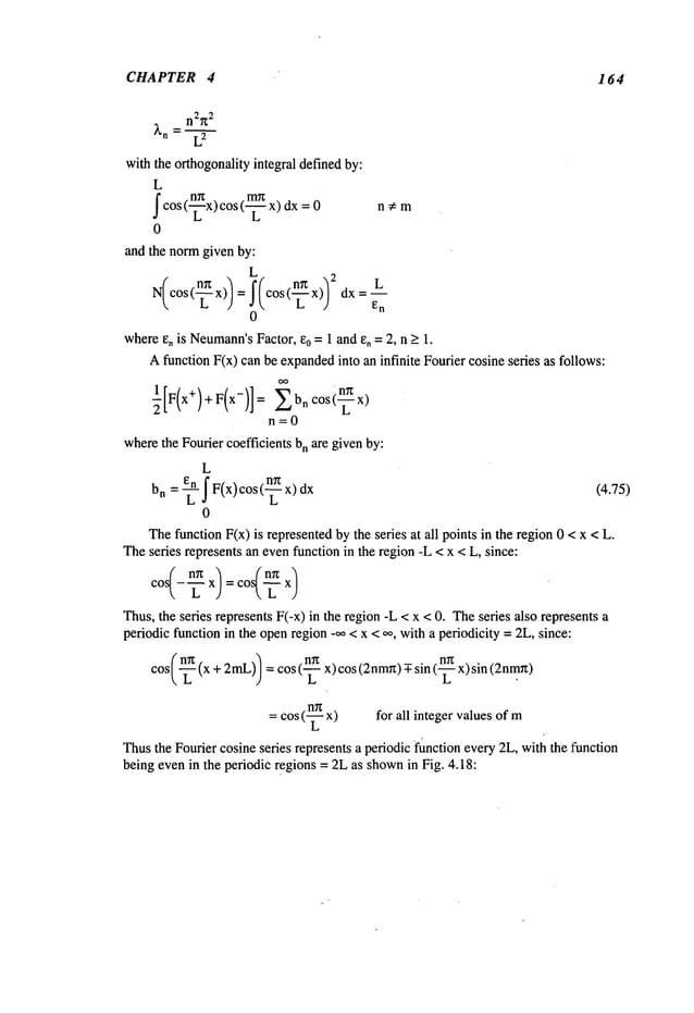 CHAPTER 4 164
n2~
2
~’n-- L
9
with the orthogonalityintegral definedby:
L
fcos (n~x) cos (x) dx = 0 n
L L
0
and the normgiven by:
L 2
N(cos (~ x)) : f(cos(nn x)] L
~ L J e
n
0
wheree, is Neumann’s
Factor, e0 = 1 and e, = 2, n ~ 1.
Afunction F(x) can be expanded
into an infinite Fourier cosine seres as follows:
n=O
wherethe Fourier coefficients bn are givenby:
L
_ En
bn - ~IF(x)cos(~x) (4.75)
0
Thefunction F(x) is representedby the seres at all points in the region0 < x <
Theseries represents an evenfunction in the region-L < x < L, since:
cos/_
x
):codex)
Thus,the series represents F(-x) in the region-L < x < 0. Theseries also represents
periodic function in the openregion -~ < x < oo, witha periodicity =2L, since:
cos(-~ (x+ 2mL)/=cos (-~ x)cos (2nm~t)T-sin (-~ x)sin
= cos (-~ x) for all integer valuesof m
Thusthe Fourier cosine series represents a periodic f~nctionevery 2L, with the function
being evenin the periodic regions = 2Las shown
in Fig. 4.18:
 