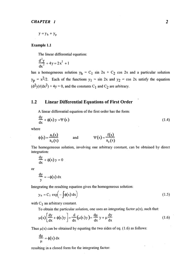CHAPTER 1 2
Y =Yh + Yp
Example1.1
Thelinear differential equation:
d2y
dx’--" ~ +4y=2x
2 +1
has a homogeneoussolution Yh = C1 sin 2x + C2 cos 2x and a particular solution
yp = x2/2. Each of the functions Yl = sin 2x and Y2 = cos 2x satisfy the equation
(d2y)/(dx2) + 4y = 0, and the constants C
1 and C
2 are arbitrary.
1.2 LinearDifferential Equations
of First Order
Alinear differential equationof the first order has the form:
~Y
÷~(x)
:v(x)
dx
where
~b(x) and ~ (x)
(×) (×)
a
o a
0
(1.4)
Thehomogeneous
solution, involving one arbitrary constant, can be obtained by direct
integration:
dy
-- + ~b(x) y =
dx
or
dy : -qb(x)
Y
Integrating the resulting equation gives the homogeneous
solution:
with C
1 an arbitrary constant.
Toobtain the particular solution, oneuses an integrating factor g(x), suchthat:
g(x) [~x + ~b(x) y I = _~x @(x)y): E dy
dx y+ ~
Thus~(x) can be obtained by equating the ~o sides of eq. (1.6) as follows:
~ = +(x)
resulting in a closedfo~for the integrating factor:
(1.5)
(1.6)
 