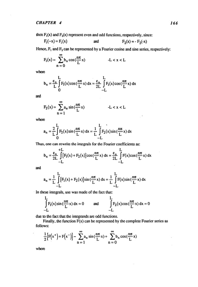 CHAPTER 4 166
then Ft(x) and F2(x)represent evenand oddfunctions, respectively, since:
Fl(-x)=Fl(x) ana F:(x)=-
Hence,Ft and Fzcan be representedby a Fourier cosine and sine series, respectively:
V,(x):
Ebncos<-
n=O
where
L L
0 -L
F2(x) = Eaa sin(--~x)
n=l
where
L
-L<x<L
L L
1 ~F(x)sin(~x)dx
1 ~[Fl(X) + F:(x>]sin (~x) dx
an --~-
-L -L
¯ In these integrals, use wasmade
of the fact that:
L L
~Fl(X)sin(--~x) dx and ~Fa(x)cos(--~x) dx
-L -L
dueto the fact that the integrandsare oddfunctions.
Finally, the function F(x) canbe represented by the completeFourier series
follows:
where
Ean sin(--~x) + Ebn cos(~x)
n=l n=O
L
2 fF2(x)sin(_.~x)d x:_~1 F2(x)sin(.~.x)dxt.
an =~ L
0 -L
Thus,onecan rewrite the integrals for the Fourier coefficients as:
+L L
= e--m ~F(x)cos(~x)dx
-L -L
 