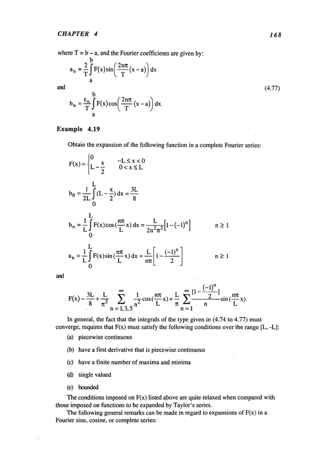 CHAPTER 4 168
whereT = b - a, and the Fourier coefficients are givenby:
b
an = -~f F(x)sin(-~(x - a))
a
b
bn : ?I F(x) cos(-~ (x - a)/dx
a
(4.77)
Example 4.19
Obtainthe expansionof the followingfunction in a completeFourier series:
F(x) = {0L
x -L<x<0
-- 0<x<L
2 -
L
b0 = (L - ~-) dx =
0
L
bn= 1Ldr F(x)cos (n~ X)Ldx=2n~L~2
- (-1)
n]
0
n>l
L
an = ~ I F(x)sin (-~ x) dx :
0
n>l
3L L ~ 1 .n~
,~ [1- ] n~
-if-+ rt "~" ~-~ ~-Tc°st--~--x)+Ln
z~ n sin(L x)
n =1,3,5 n=l
In general, the fact that the integrals of the type givenin (4.74 to 4.77) must
converge,requires that F(x) mustsatisfy the followingconditions overthe range [L, -L]:
(a) piecewise continuous
(b) havea first derivative that is piecewisecontinuous
(c) have a finite numberof maxima
and minima
(d) single valued
(e) bounded
Theconditions imposedon F(x) listed aboveare quite relaxed whencompared
with
those imposedon functions to be expanded
by Taylor’s series.
Thefollowing general remarkscan be madein regard to expansionsof F(x) in
Fourier sine, cosine, or completeseries:
 