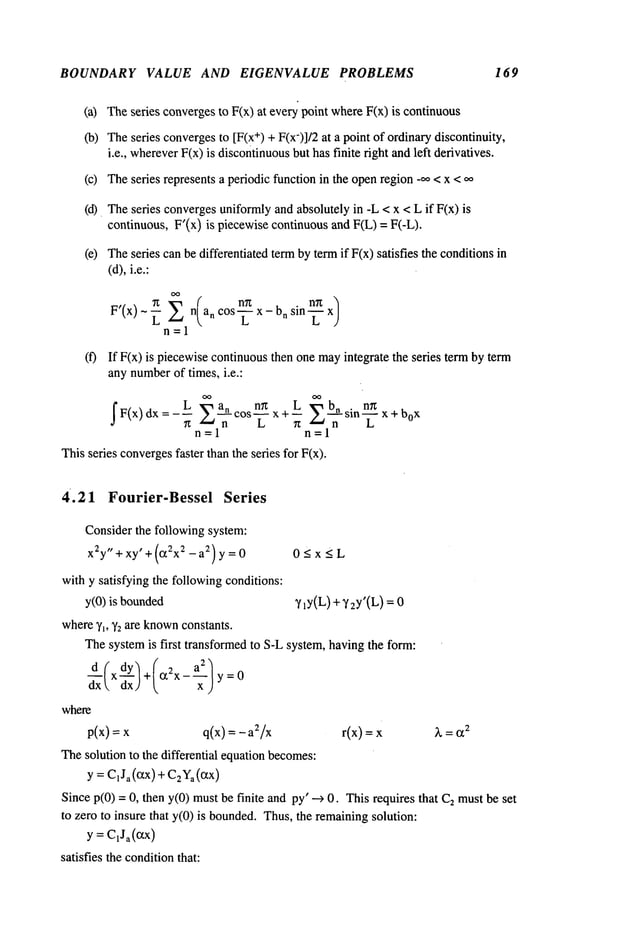 BOUNDARY VALUE AND EIGENVALUE PROBLEMS 169
(a) Theseries convergesto F(x) at every point whereF(x) is continuous
(b) Theseries convergesto [F(x
÷) + F(x-)]/2 at a point of ordinarydiscontinuity,
i.e., wherever
F(x) is discontinuous
but has finite right andleft derivatives.
(c) Theseries represents a periodic function in the openregion -~ < x <
(d). Theseries convergesuniformlyand absolutely in -L < x < L if F(x)
continuous, F’(x) is piecewise continuousand F(L) = F(-L).
(e) Theseries can be differentiated termby termif F(x) satisfies the conditions
(d),i.e.:
F’(x)~~ ~ n(a n n~ , . n~x)
cos--L- x - on sin ~
n--1
(f) If F(x) is piecewisecontinuousthen one mayintegrate the series term by term
any number
of times, i.e.:
7t ~ n cos L x+--~t
sin x+box
n=l n=l
Thisseries converges
faster than the series for F(x).
4.21 Fourier-Bessel Series
Considerthe following system:
x2y"+xy
’+(t22x2-a2)y=0 0_<x_<L
with y satisfying the followingconditions:
y(0) is bounded VlY(L)+"~ 2Y’(L)
where~q, Y2are known
constants.
Thesystemis first transformedto S-Lsystem, havingthe form:
d----(xdY)+(t~2x-~-/dx
y=0
where
p(x) = q(x) = -a2/x r(x) =
The solution to the differential equationbecomes:
y = C1Ja(Ctx
) + C2Ya
(CtX)
Sincep(0) =0, then y(0) mustbe finite and py’ ---> 0. This requires that 2 m
ust be set
to zero to insure that y(0) is bounded.Thus,the remainingsolution:
y = C1Ja((~x
)
satisfies the conditionthat:
 