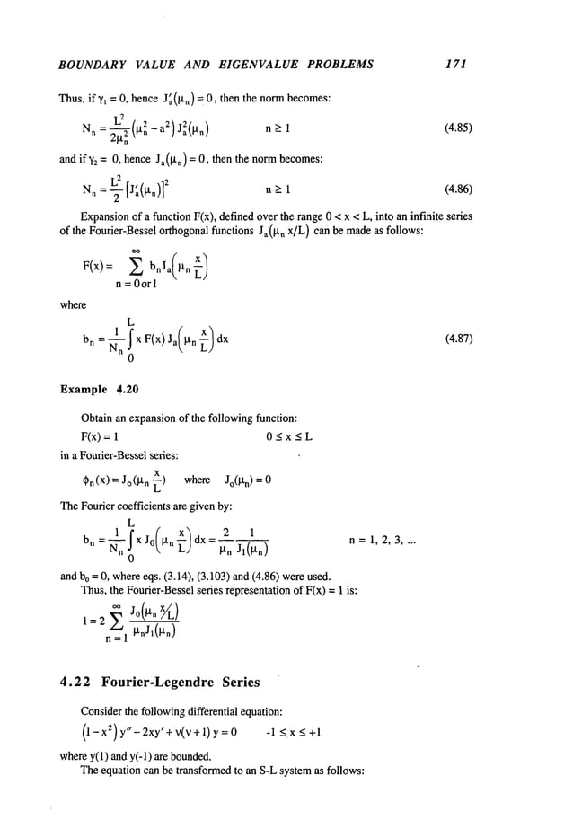 BOUNDARY VALUE AND EIGENVALUE PROBLEMS 171
Thus, if y, = 0, hence J~(~t,)= 0, then the normbecomes:
Nn = gn -a2 Ja~(~tn) n > 1 (4.85)
and if’~z = 0, hence Ja(gn) = 0, then the normbecomes:
L2 , 2
N
n = T [Ja(~n)] n >_ 1 (4.86)
Expansion
of a function F(x), defined overthe range 0 < x < L, into an infinite series
of the Fourier-Bessel orthogonal functions Ja(p,, x]L) can be madeas follows:
F(x): Z bnJa(..~)
n = 0orl
where
L
hn = "~n I x F(x) Ja(btn ~-)
0
(4.87)
Example 4.20
Obtain an expansionof the following function:
F(x)= 0 < x < L
in a Fourier-Besselseries:
x
Cn(X) = Jo(I.t n -~) where Jo(IXn)
TheFourier coefficients are givenby:
L
bn=~-n XJo ~tn
dx= 2
0
~tn Jl(~tn)
and bo = 0, whereeqs. (3.14), (3.103) and (4.86) were
Thus,the Fourier-Besselseries representationof F(x) = 1 is:
1=2 Z Jo(gn X//L)
n = 1 ~l’nJl(~l’n)
n=1,2,3 ....
4.22 Fourier-Legendre Series
Considerthe followingdifferential equation:
(1- x2) y"-2xy’ + V(V+ 1) y = 0 -l<x<+l
wherey(1) and y(-1) are bounded.
Theequation can be transformedto an S-Lsystemas follows:
 