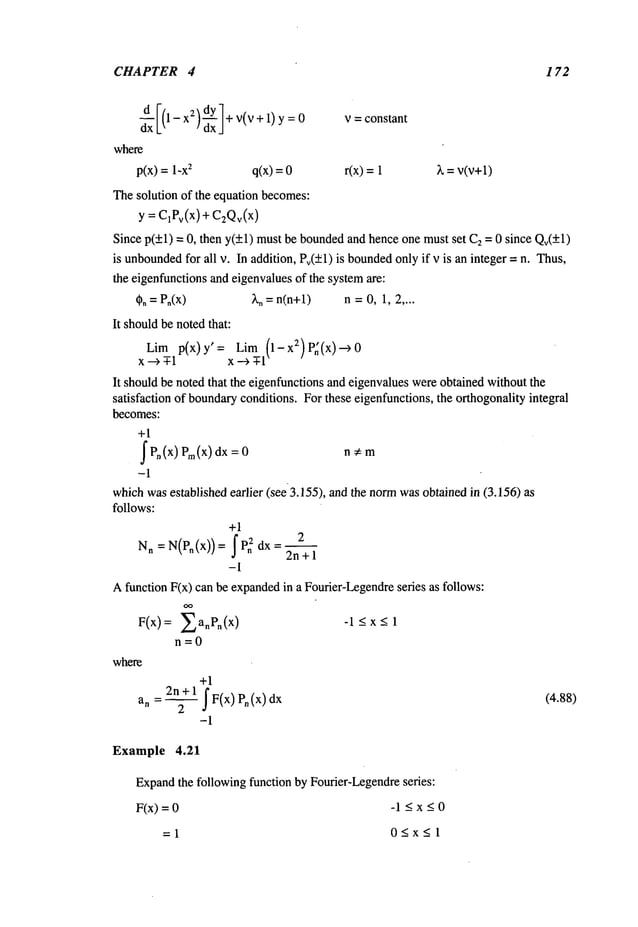 CHAPTER 4 172
x
2/u’/÷
v(v+1)y
= 0
dxL
~ ~ dxJ
where
p(x) = 1-x
2 q(x) =
The solution of the equation becomes:
y = C1Pv(x
) + C2Qv(x
)
v = constant
r(x) = X = v(v+l)
+1
2n+ 1 I F(x) Pn(x)
a
n
-1
Example 4.21
Expand
the following function by Fourier-Legendreseries:
F(x)=0 -1 <x<0
=1 0<x<l
(4.88)
where
Since p(+l) = 0, then y(+l) mustbe boundedand hence one must set C2= 0 since Qv(+l)
is unbounded
for all v. In addition, Pv(±l) is bounded
onlyif v is an integer = n. Thus,
the eigenfunctionsand eigenvaluesof the systemare:
(~. =P.(x) 2,. = n(n+l) n =0, 1, 2 ....
It shouldbe notedthat:
Lim p(x)y’= Lim (1-x2)P~(x)--~0
x--~ -T-1 x ---~ -T-1
It shouldbe noted that the eigenfunctionsand eigenvalueswereobtained without the
satisfaction of boundaryconditions. For these eigenfunctions, the orthogonalityintegral
becomes:
+1
~ Pn(x) Pro(x) dx n¢: m
-1
whichwasestablished earlier (see3.155), and the normwasobtained in (3.156)
follows:
+1
Nn =N(P.(x))= IPn2 dx=
2--~-
2n+l
-1
Afunction F(x) can be expanded
in a Fourier-Legendre
series as follows:
~anPn(X
) -1 <x-< 1
n=0
 
