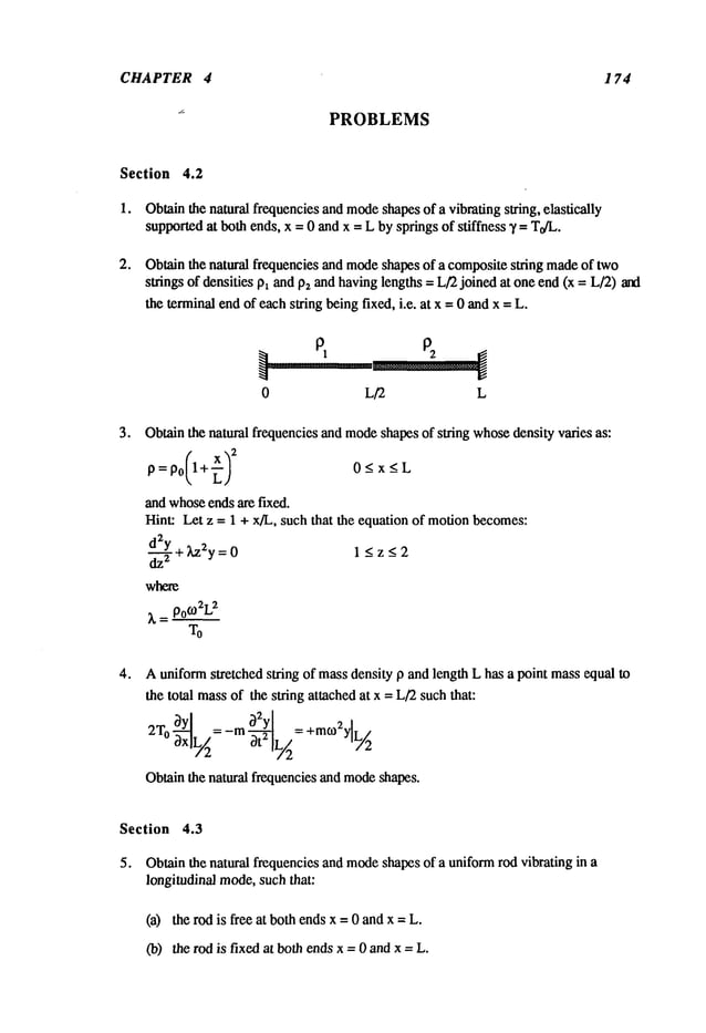 CHAPTER 4 174
PROBLEMS
Section 4.2
1. Obtainthe natural frequenciesand mode
shapesof a vibrating string, elastically
supportedat both ends, x = 0 andx = L by springs of stiffness T = T0/L,
Obtain the natural frequencies and mode
shapes of a compositestring madeof two
strings of densities Pl andP2and havinglengths = L/’2 joined at oneend (x = L/2) and
the terminalendof eachstring beingfixed, i.e. at x -- 0 andx -- L.
0 L/2 L
Obtainthe natural frequencies and mode
shapesof string whosedensity varies as:
P=P0 1+~ 0<x<L
and whoseends are fixed.
Hint: Let z -- 1 + x/L, such that the equation of motionbecomes:
d2Y +Lz2y=0
1 < z < 2
-~-
_ _
where
~, = PO
(-02L
Auniformstretched string of massdensity p and length L has a point massequal to
the total massof the string attached at x = L/2such that:
: m 3t2 [L/2
=
Obtainthe natural frequencies and mode
shapes.
Section 4.3
5. Obtainthe natural frequencies and mode
shapes of a uniformrod vibrating h~ a
longitudinal mode,such that:
(a) the rod is free at both endsx = 0 andx =
09) the rod is fixed at both ends x = 0 and x = L.
 