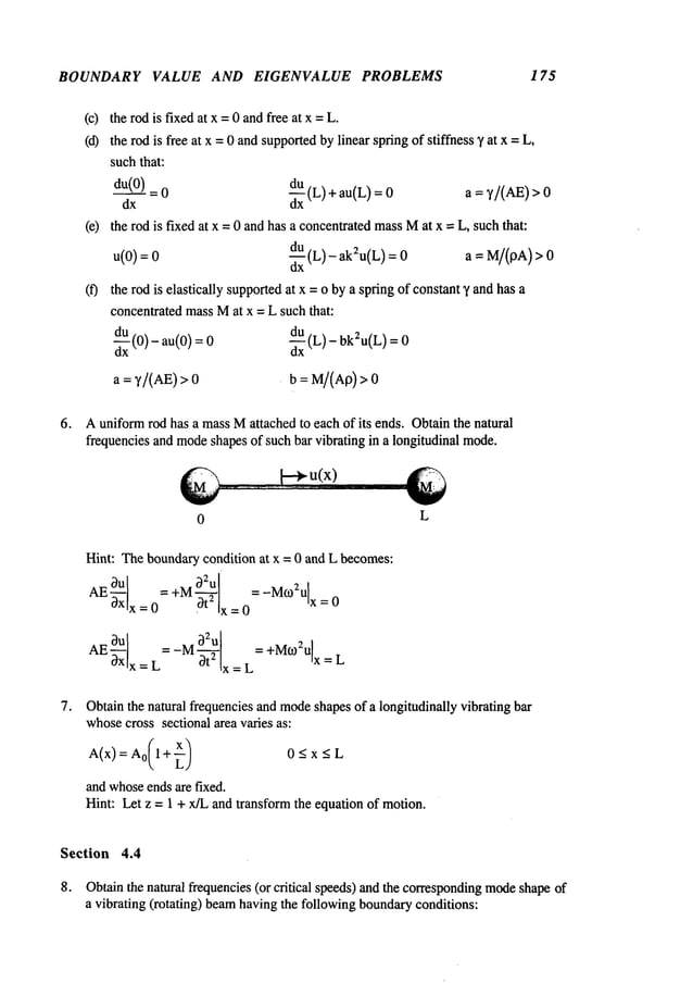 BOUNDARY VALUE AND EIGENVALUE PROBLEMS 175
(c) the rod is fixedat x = 0 andfree at x =
(d) the rod is free at x =0 andsupportedbylinear spring of stiffness ~, at x =
suchthat:
du(0)
= 0 -~(L) + au(L) a = ~,/(AE) 0
dx dx
(e) the rod is fixed at x = 0 and has a concentratedmassMat x = L, such that:
u(0):0 d~(L)- ak2u(L) : 0 a = M/(I3A)
(f) the rod is elastically supportedat x = o by a spring of constant"~ andhas a
concentrated massMat x = L such that:
dd-~Ux
(0)- au(0) ~xU(L)- bk2u(L)
a = ~’/(AE)> b = M/(Ap)>0
6. Auniformrod has a massMattached to each of its ends. Obtainthe natural
frequencies and mode
shapes of such bar vibrating in a longitudinal mode.
0
Hint: Theboundarycondition at x = 0 and L becomes:
AE - +M
a2u =-M
o2Ulx
:o- lx_-0
=L- 3t2 x=L +M~2Ulx=L
L
Obtainthe natural frequencies and mode
shapesof a longitudinally vibrating bar
whosecross sectional area varies as:
and whoseends are fixed.
Hint: Let z = 1 + x/L and transform the equation of motion.
Section 4.4
8. Obtainthe natural frequencies (or critical speeds)and the corresponding
mode
shape
a vibrating (rotating) beamhaving the following boundaryconditions:
 