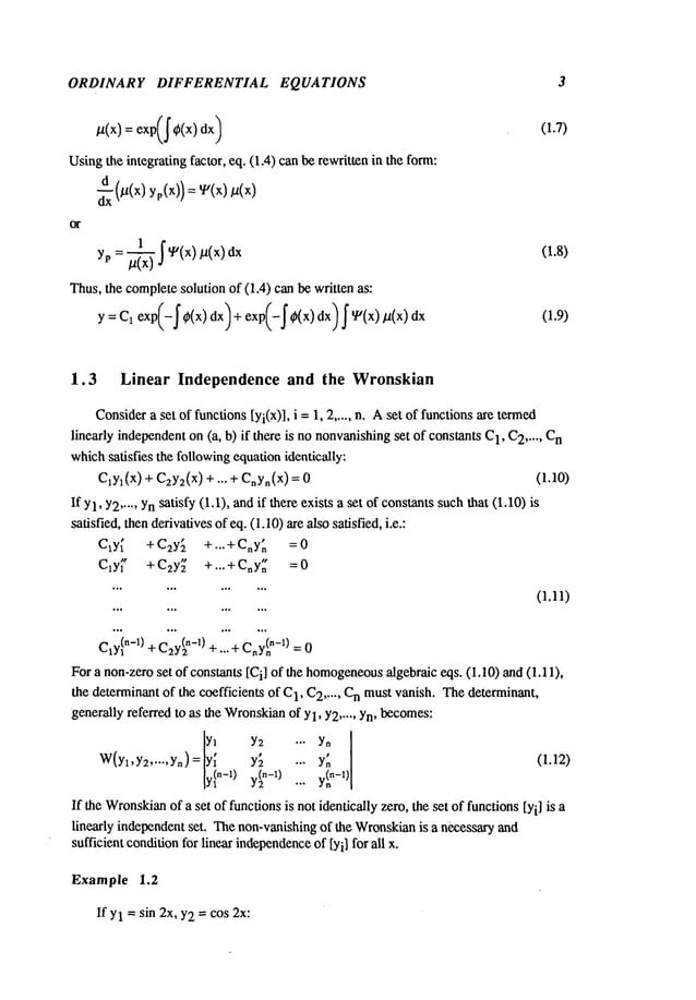 ORDINARY DIFFERENTIAL EQUATIONS 3
/.t(X) = exp(~¢(x)
Usingthe integrating factor, eq, (1.4) canbe rewritten in the form:
Thus,the completesolution of (1.4) can be written as:
Y=C1 exp(-~ ~(x)dx)+ exp(-~ ¢(x)dx)~ ~(x)/~(x)dx
(1.7)
(:.8)
(1.9)
1.3 Linear Independence and the Wronskian
Consider
a set of functions[yi(x)], i = 1, 2 ..... n. Aset of functionsare termed
linearly independenton(a, b) if there is no nonvanishing
set of constants 1, C
2 ..... C
n
whichsatisfies the followingequationidentically:
ClYl(X
) + C2yz(x)+ ... + CnYn(X) (1.10)
If Yl’Y2
..... Ynsatisfy (I.1), andif there exists a set of constantssuchthat (1.10)
satisfied, thenderivativesof eq. (1.10)are also satisfied, i.e.:
Cly ~ +C2Y ~ +...+CnY ~ =0
Cly ~" +C2Y~ +...+Cny ~ =0
(1.11)
-~c’ ~,(n-O_
CIY~
n-l) + C2Y(2
n-l) + ..... n-n -
For a non-zeroset of constants [Ci] of the homogeneous
algebraic eqs. (1.10) and (1.11),
the determinantof the coefficients of C
1, C
2 ..... Cn must vanish. Thedeterminant,
generallyreferred to as the Wronskian
of Yl, Y2..... Yn, becomes:
W(yl,y:~
.....
yn)=lyyin_l ) y~ ... y~n
I
(1.12)
yl°-1)... y~-’)[
If the Wronskian
of a set of functionsis not identically zero, the set of functions[Yi] is a
linearly independentset. Thenon-vanishingof the Wronskian
is a necessary and
sufficient conditionfor linear independence
of [Yi] for all x.
Example 1.2
If Yl =sin 2x, Y2= cos 2x:
 