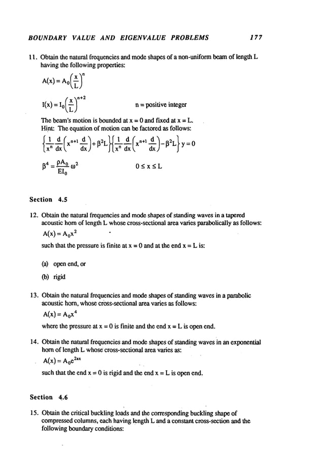 BOUNDARY VALUE AND EIGENVALUE PROBLEMS 177
11. Obtain the natural frequencies and modeshapes
of a non-uniformbeamof length L
havingthe followingproperties:
I ( X "~n+2
I(x) = o[,~,) n = positive integer
Thebeam’smotionis bounded
at x = 0 and fixed at x = L.
Hint: Theequation of motioncan be factored as follows:
{1 d( n+l d’~ ~2.~fl d( n+l
~2L}y=
0
I~4 = PA°t0
2 0 < x < L
EI0
Section 4.5
12. Obtainthe natural frequencies and modeshapesof standing wavesin a tapered
acoustic hornof length L whosecross-sectional area varies parabolically as follows:
A(x)--- x~ "
suchthat the pressureis finite at x =0 andat the endx = Lis:
(a) open end,
(b)rigid
13. Obtainthe natural frequencies and mode
shapes of standing wavesin a parabolic
acoustic horn, whose
cr0ss-sectional area varies as follows:
A(X) = X4
wherethe pressure at x = 0 is finite andthe endx = L is openend.
14. Obtainthe natural frequencies and modeshapesof standing wavesin an exponential
hornof length L whos~
cross-sectional area varies as:
A(x) = Aoe
2’x
suchthat the end x = 0 is rigid and the endx = L is openend,
Section 4.6
15. Obtain the critical buckling loads and ~e correspondingbuckling shapeof
compressed
columns,each having, length L and a constant cross-section and the
following boundaryconditions:
 