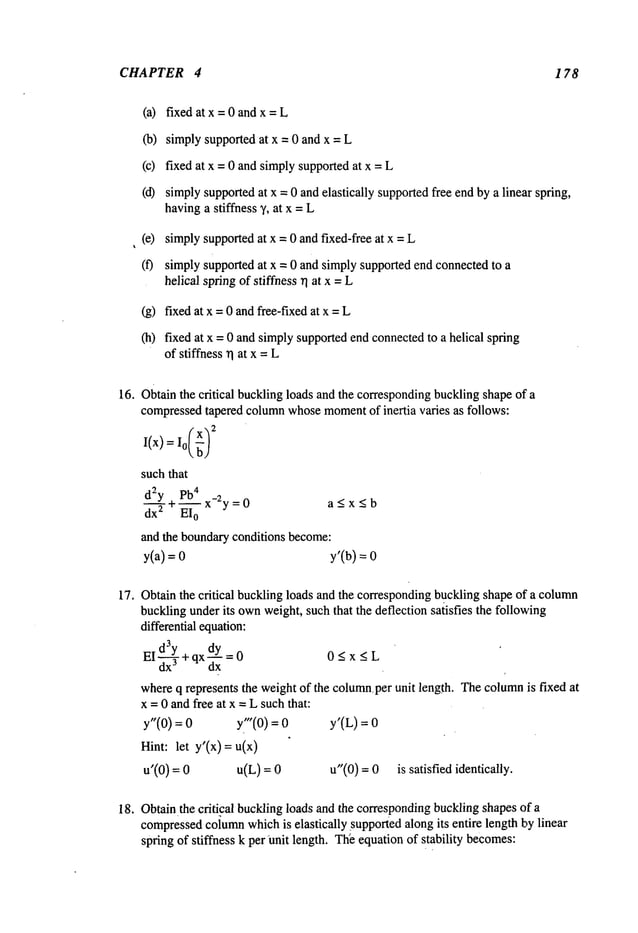 CHAPTER 4 1 78
(a) fixed at x =0 and x=
(b) simply supported at x = 0 and x =
(c) fixed at x = 0 and simplysupportedat x =
(d) simplysupportedat x = 0 andelastically supportedfree endby a linear spring,
havinga stiffness %at x = L
(e) simplysupportedat x = 0 and fixed-free at x =
(f) simply supported at x = 0 and simplysupported end connectedto a
helical springof stiffness rl at x = L
(g) fixed at x =0 and free-fixed at x =
(h) fixed at x = 0 andsimplysupportedend connectedto a helical spring
of stiffness rl at x = L
16. Obtainthe critical bucklingloads and the correspondingbucklingshapeof a
compressedtapered columnwhosemoment
of inertia varies as follows:
I(x)= L:x~:
such
that
d2y pb
4
~+-- x-:y =0 a < x < b
dx2 EI
0
and the boundaryconditions become:
y(a)=0 y’(b)
17. Obtainthe critical buckling loads and the correspondingbucklingshape of a column
bucklingunderits ownweight,such that the deflection satisfies the following
differential equation:
E
Td3y
=0 0<x<L
dy
I dx----
5-+qx
d’--~"
- -
whereq represents the weight of the columnper unit length. Thecolumnis fixed at
x = 0 andfree at x = L suchthat:
y"(0) : y"(0) = y’(L) :
Hint: let y’(x)= u(x)
u’(0) = u(L) = u"(0) = 0 is satisfied identically.
18. Obtainthecriti~cal bucklingloads and the correspondingbucklingshapesof a
compressed
column
whichis elastically Supportedalong its entire length by linear
spring of stiffness k perunit length. Th~equation of stability becomes:
 