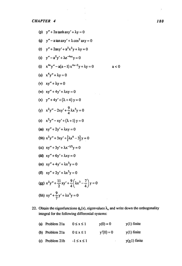 CHAPTER
(u)
(w)
4
y" + 2a tanh axy’+ ky = 0
y"- a tan axy’+ ~, cos
~ axy =0
y" + 2axy’ + a~x2y+ ~,y = 0
y,,_ a~y,+ ~-4~y = 0
x~’y"- a(a- 1) x~-~y + ~,y =
x4y
" + ~y = 0
xy"+~.y = 0
xy" + 4y’ + ~xy = 0
y"+4y’+(~,+4) y =
- 2xy’ + ~ ~,x3y=
x2y
" 0
x2y"- xy’+ (~,+ 1) y =
xy" + 2y’ + Lxy= 0
x2y
" + 3xy’ + [kxs - 3] y = 0
xy" + 3y"+ ~,x-l/3y = 0
xy"+ 6y’+ ~,xy = 0
xy" + 4y’ + ~,x3y= 0
xy" + 2y’ + ~x3y= 0
x2y"+-~ xy" + ~(~,x3 - ¼) y =
a<O
integral for the followingdifferential systems:
(a) Problem 21a 0 <x _<1 y(O)= y(1)finite
(b) Problem 21a 0 <x _<1 y’(O) = y(1)finite
(c) Problem 21b -1 < x < 1 y~l) finite
180
(hh) xy"+~-y +kx3y=O
22. Obtainthe eigenfunctions Cn(x), eigenvalues L~and write down
the orthogonality
 