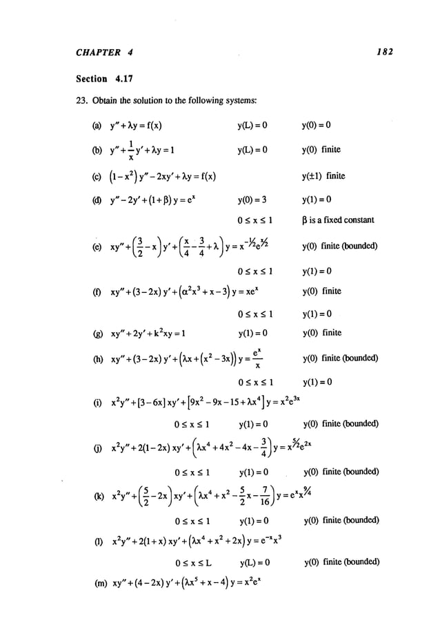 CHAPTER 4
Section 4.17
23. Oblain the solution to the following systems:
(a) y"+ ~,y = f(x) y(L) =
(b) y"+-I y’+~y = y(L) =
x
(0) (1- X
2) y"-- 2xy’ + ~,y : f(x)
(d) y"- 2y’+ (l+l]) y x y(O)=
O<x<l
(e) xy"+(--32-x/y’+(x’3+ ~.~ ~
4 4 )Y=
O_<x<l
(f) xyO+(3-2x) y’+ (a2x3 + x- 3) x
182
O<x<l
(g) xy" + 2y’ + k2xy= 1 y(1) =
(h) xy" +(3- 2x)y’ +(~.x 2- 3x))y= e-- ~-x
x
O<x<l
(i) x2y "+[3-6x]xy’+[9x~-9x-15+~,x’]y= x~e
sx
O<x<l y(1)=O
y(O)=
y(O)finite
y(+l) finite
y(1) =
I~ is a fixed constant
y(O)finite (bounded)
yO)=0
y(O)finite
y(1) =
y(O)finite
y(O)finite (bounded)
y(1) =
y(O)finite (bounded)
(j) x2y"+ 2(1-2x)xy’+(~.x 4 +4x2 -4x-~)y=x~e
2x
0 < x < 1 y(1) = y(O)finite (bounded)
x2y,, + (_52 _ 2xl xy, + (kx4 + 2-’~5x -i- ~)y=7~eX
x
~
0 < x < 1 y(1) = y(O)finite (bounded)
(1) x2y"+2(l+x)xy’+(Lx 4 +x2+2x)y=e-Xx
3
0 _<x < L y(L) = y(O) finite Coounded)
(m) xy" +(4-2x) y" +(Z.x5 + x-n) y = x2e
x
 