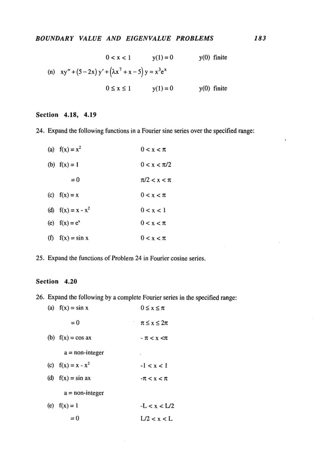 BOUNDARY VALUE AND EIGENVALUE PROBLEMS 183
(n)
0 < x < 1 y(1)=0
xy" + (5- 2x) y’ + (~,x7 +x-5) y= x3e
x
0<x<l y(1)=0
y(0) finite
y(0) finite
Section 4.18, 4.19
24. Expand
the followingfunctions in a Fourier sine series over the specified range:
(a) f(x) 2 0<x<r~
(b) f(x)=l 0<x<~/2
= 0 n/2 <x <7z
(c) f(x) 0<x<n
(d) f(x) = 2 0<x<l
(e) f(x) x 0<x<~t
(f) fix)=sinx 0<x<n
25. Expand
the functions of Problem24 in Fourier cosine series.
Section 4.20
26, Expandthe followingby a completeFourier series in the specified range:
(a) f(x) =sin 0<x<~
=0 ~t<x<2~
(b) fix) : cos - ~ < x <~
a = non-integer
(c) fix)=x-x
2 -l<x<l
(d) f(x) =sin -Tz<x <n
a = non-integer
(e) f(x) = -L < x < L/2
=0 L/2<x<L
 