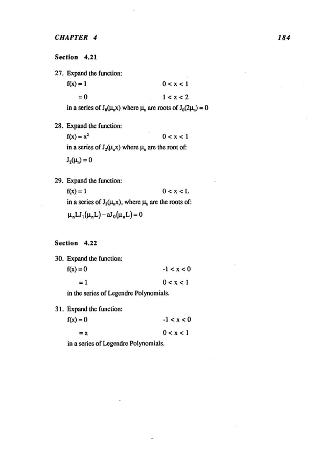 CHAPTER 4 1 84
Section 4.21
27. Expand
the function:
f(x) = 0<x<l
=0 l<x<2
in a series of Jo(l~x)where
I~ arerootsof Jo(21a0
= 0
28. Expand
the function:
f(x) =~ 0<x<l
in a seriesof J2(I.qx)where
!~aretherootof:
J2(J.~ --
29. Expand
the function:
f(x)= 0 < x < L
in a seriesof J20.tax), where
It. aretherootsof:
~tnLJ~(lxnL)-
aJo(~tnL)
Section 4.22
30. Expand
the function:
f(x)= -1 < x < 0
=1 0<x<l
in the series of Legendre
Polynomials.
31. Expand
the function:
f(x)=0
--X
-l<x<0
0<x<l
in a series of Legendre
Polynomials.
 