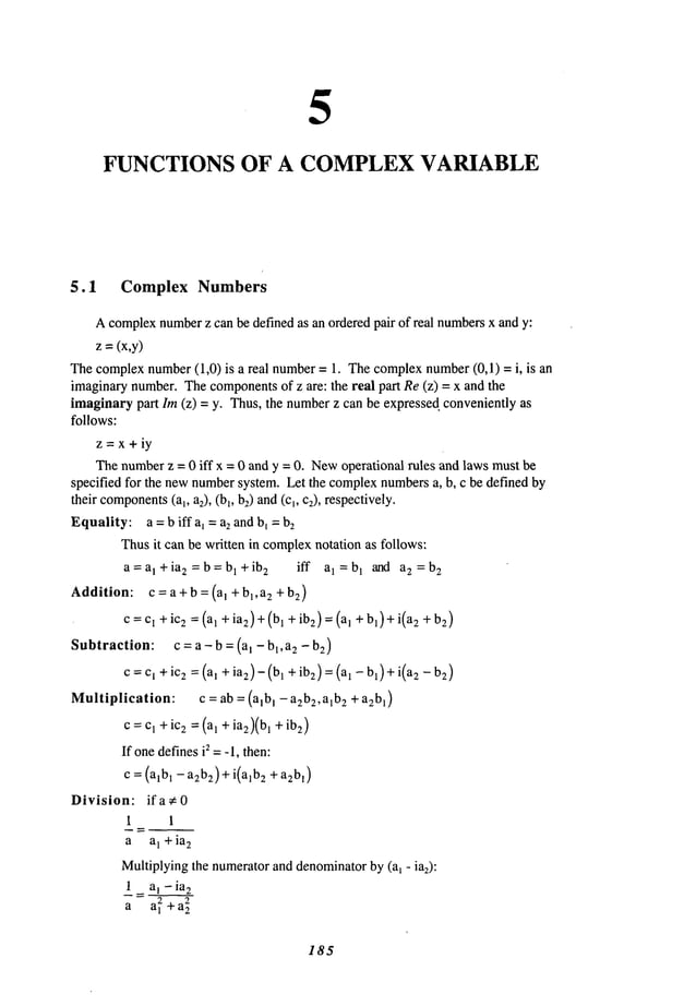 5
FUNCTIONS OF A COMPLEXVARIABLE
5.1 Complex Numbers
Acomplexnumber
z can be defined as an orderedpair of real numbers
x and y:
z =(x,y)
Thecomplexnumber(1,0) is a real number= 1. Thecomplexnumber(0,1) = i, is
imaginarynumber.Thecomponents
of z are: the real part Re(z) = x and the
imaginarypart lm (z) = y. Thus, the numberz can be expressed, conveniently
follows:
z=x+iy
Thenumberz = 0 iff x = 0 and y = 0. Newoperational rules and laws mustbe
specified for the newnumbersystem. Let the complexnumbersa, b, c be defined by
their components
(a~, a2), (b~, b:) and(cl, c2), respectively.
Equality: a =biffa~ = a2 andb~ =b~
Thusit can be written in complex
notation as follows:
a=a~+ia 2=b=b~+ib2 iff a~=b~ and a
2=b2
Addition: c=a+b=(a~+b~,a~+b2)
c=c~ +ic~ =(a~ +ia2)+ (b~ +ibm)= (a~ + b~)+i(a2
Subtraction: c = a - b = (a~ - b~,a~ - 2)
c=c, +ic2 =(a~ +ia2)-(b~ +ibm)= (a~ - b~)+i(a2
Multiplication: c = ab = (alb ~ - a~b2, a~b2 + a2b~)
c:c~ +ic2 :(a, + ia~)(b~ +ibm)
If onedefinesis =-1, then:
c = (a~b~- a~b2)+i(alb2 + a2b~)
Division: ifa¢0
1 1
a a~ +ia2
Multiplyingthe numeratorand denominator
by (a~ - ia2):
1 a~ - iae
a a~+a~
185
 