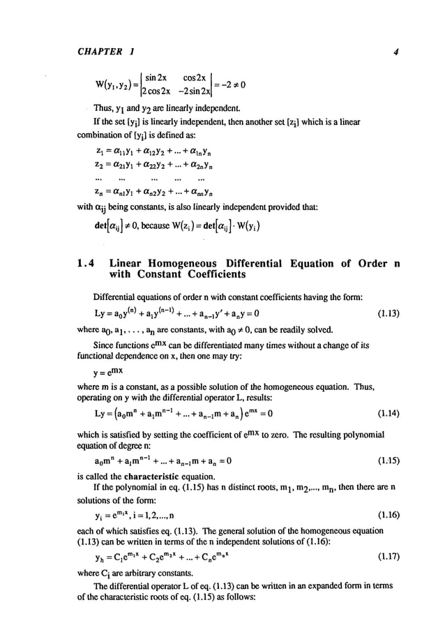 CHAPTER 1 4
sin2x cos2x 1=
W(Yt,Y2)= 2 cos 2x -2 sin 2x
I -2 ~ 0
Thus,YlandY2are linearly independent.
If theset [Yi]is linearlyindependent,
thenanother
set [zi] which
is a linear
combination
of [Yi] is definedas:
zl = °q~Yt
+/~12Y2
+ ,.. + aqnY.
z2 = ~21Yl + (~22Y2 + ..- + (X2nYn
Zn = ~nlYl + ~n2Y2 + "’" + °t~Yn
with¢xij beingconstants,is alsolinearlyindependent
provided
that:
det[otij] ~ 0, because
W(zl)=
det[otij]- W(Yi)
1.4 Linear Homogeneous Differential Equation of Order n
with Constant Coefficients
Differentialequations
of ordern withconstantcoefficientshaving
the form:
Ly= a0Y
(n) + aly(n-0 + ... + an_~y’
+ any= 0 (1.13)
whereao, a1 ..... an are constants,witha0 ~ 0, canbereadilysolved.
Sincefunctionsemxcan bedifferentiated many
timeswithouta change
of its
functionaldependence
onx, thenonemay
try:
y= e
mx
wheremis a constant, as a possiblesolution of the homogeneous
equation.Thus,
operating
onywiththe differentialoperator
L, results:
Ly = (aomn+ aim
n-~ +... + an_~m
+ an)e
mx (1.14)
which
is satisfied bysetting the coefficientof emxto zero. Theresultingpoly~tomial
equationof degreen:
ao
mn+ aim
n-~ + ... + a,_lm+ an = 0 (1.-15)
is called the characteristic equation.
If the polynomial
in eq. (1.15)hasn distinct roots, 1, m
2 ..... m
n, thenthere are n
solutionsof the form:
Yi= emiX,
i =1,2..... n (1.16)
eachof whichsatisfies eq. (1.13). Thegeneralsolutionof the homogeneous
equation
(1.13)canbewrittenin termsof the n independent
solutionsof (1.16):
Yh= C1emlx + C2em2x + ". + Cn
em*x (1.17)
where
C
i are arbitraryconstants.
Thedifferential operatorLof eq. (1.13)canbewrittenin anexpanded
formin terms
of thecharacteristicrootsof eq. (1.15)as follows:
 