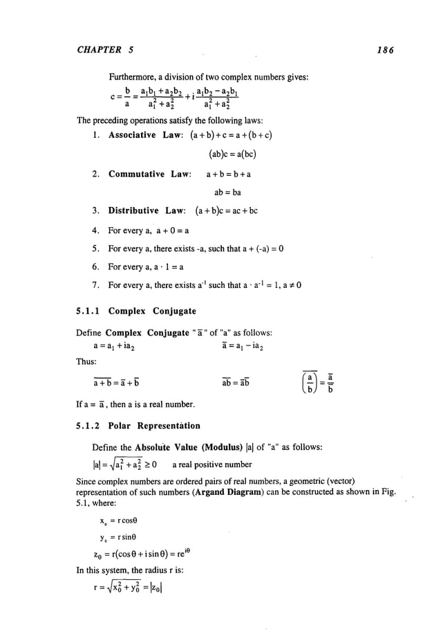 CHAPTER 5 18 6
Furthermore, a division of two complexnumbersgives:
b a~b~ +a2b
2 ÷i a~b2- a2b!
a al~ +a~ a~ + a~
Theprecedingoperations satisfy the followinglaws:
1. Associative Law: (a+b)+c=a+(b+c)
(ab)c = a(bc)
2. Commutative Law: a + b = b + a
ab = ba
3. Distributive Law: (a+b)c = ac+bc
4. For everya, a+0=a
5. Foreverya, there exists -a, suchthat a + (-a) =
6. For every a, a. 1 = a
7. Foreverya, there exists a1 suchthat a ¯ a-1 =1, a ~ 0
5.1.1 Complex Conjugate
Define ComplexConjugate "~" of "a" as follows:
a =aI + ia
2 ~ = a1 - ia
2
Thus:
a + b = ~ + ~ a--~= ~
If a = ~, then a is a real number.
5.1.2 Polar Representation
Define the Absolute Value (Modulus) lal of "a" as follows:
lal = ÷ a~ > 0 a real positive number
Since complex
numbersare orderedpairs of real numbers,a geometric(vector)
representation of such numbers(Argand Diagram)can be constructed as shownin Fig.
5.1, where:
x° = r cosO
yo=r sinO
z0 =r(cos 0 +i sin O)=iO
In this system,the radius r is:
r : ~-~ +y0
~ : I~.ol
 