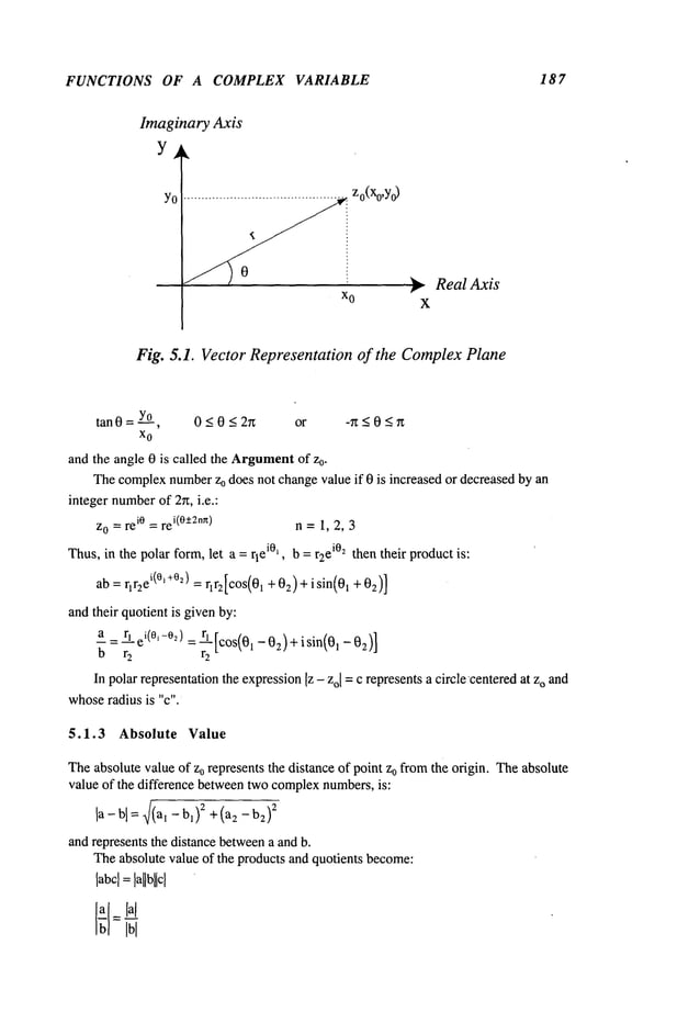 FUNCTIONS OF A COMPLEX VARIABLE 18 7
Imaginary Axis
Y .
y Zo(Xo,yO
~ RealAxis
X
Fig,. 5.1. Vector Representation of the Complex Plane
tan 0 = Yo, 0 < 0 _<2r~ or -n <0 <r~
x
o
and the angle 0 is called the Argument
of Zo.
Thecomplexnumber
Zodoes not changevalue if 0 is increased or decreasedby an
integer number
of 2rt, i.e.:
zo =rei° =re
i(0-+2n~) n = 1, 2, 3
Thus,in the polar form,let a = rlei°~, b = r2ei°2 then their productis:
ab = rlraei(°l+%)= rlr2[cos(01 + 02)+ isin(0~ +02)]
and their quotient is givenby:
a = r~ei(O,-02): rl [cos(0~ _02)+ isin(0,-02)
]
b r
2 r
2
In polarrepresentationthe expression[z - zol =c representsa circle’centeredat zo and
whoseradius is "c".
5.1.3 Absolute Value
Theabsolute valueof zo represents the distance of point zo fromthe origin. Theabsolute
value of the difference betweentwocomplexnumbers,is:
la- bl =~/(a, - b~)2+ (a2 - 2
and represents the distance between
a and b.
Theabsolute value of the products and quotients become:
labcl =
 