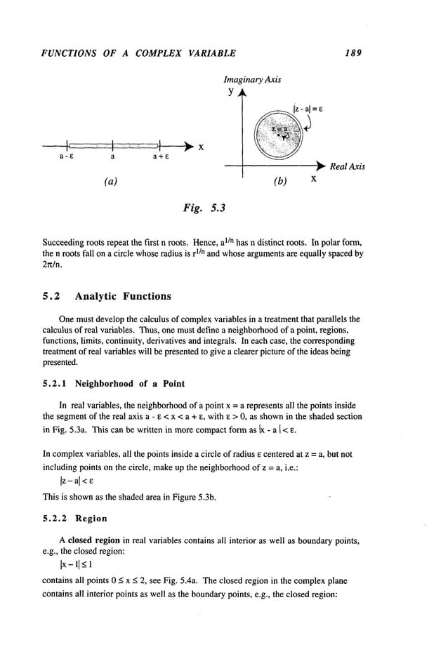FUNCTIONS OF A COMPLEX VARIABLE 189
a-E a
(a)
Fig. 5.3
Imaginary Axis
y ~,
(b)
~-- ReaI Axis
X
Succeeding
roots repeat the first n roots. Hence,a1/n has n distinct roots. In polar form,
the n roots fall on a circle whose
radius is r1/n and whosearguments
are equally spacedby
2n/n.
5.2 Analytic Functions
Onemustdevelopthe calculus of complex
variables in a treatment that parallels the
calculus of real variables. Thus,one mustdefine a neighborhood
of a point, regions,
functions, limits, continuity, derivatives and integrals. In each case, the corresponding
treatmentof real variables will be presentedto give a clearer picture of the ideas being
presented.
5.2.1 Neighborhood of a Point
In real variables, the neighborhood
of a point x = a represents all the points inside
the segmentof the real axis a - e < x < a + e, with e >0, as shown
in the shadedsection
in Fig. 5.3a. This can be written in morecompactformas ~ - a I< e.
In complex
variables, all the points inside a circle of radius e centeredat z =a, but not
includingpoints on the circle, make
up the neighborhood
of z = a, i.e.:
]z - a[<e
This is shown
as the shadedarea in Figure 5.3b.
5.2.2 Region
Aclosed regionin real variables contains all interior ~as well as boundarypoints,
e.g., the closedregion:
Ix-l[_<X
contains all points 0 < x < 2, see Fig. 5.4a. Theclosed region in the complex
plane
contains all interior points as well as the boundary
points, e.g., the closedregion:
 