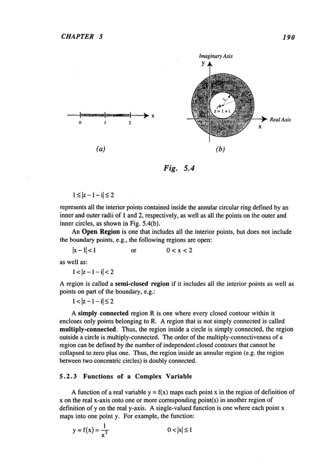 CHAPTER 5 190
X
0 1 2
Imaginary
Axis
Y
Real Axis
(a) (b)
Fig. 5.4
l_<lz-l-il<2
representsall the interior points containedinside the annularcircular ring definedbyan
inner andouter radii of 1 and2, respectively, as well as all the points onthe outer and
inner circles, as shown
in Fig. 5.4(b).
AnOpen
Regionis one that includes all the interior points, but does not include
the boundarypoints, e.g., the followingregions are open:
Ix-ll< 1 or 0 < x < 2
as well as:
l<[z-l-i[<2
Aregion is called a semi-closedregion if it includes all the interior points as well as
points on part of the boundary,e.g.:
1<Iz-1-iI _<
2
Asimply connected region R is one where every closed contour within it
encloses only points belongingto R. Aregion that is not simply connectedis ,called
multiply-connected. Thus, the region inside a circle is simply connected, the region
outside a circle is multiply-connected.Theorder of the multiply-connectivenessof a
region can be defined by the number
of independentclosed contours that cannot be
collapsed to zero plus one. Thus,the region inside an annular region(e.g. the region
betweentwoconcentric circles) is doublyconnected.
5.2.3 Functions of a Complex Variable
Afunction of a real variable y = fix) mapseachpoint x in the regionof definition of
x on the real x-axis onto one or morecorrespondingpoint(s) in another region
definition of y on the real y-axis. Asingle-valuedfunction is one whereeach point x
mapsinto one point y. For example,the function:
1
y = f(x) = -~- 0 <IxI <1
 
