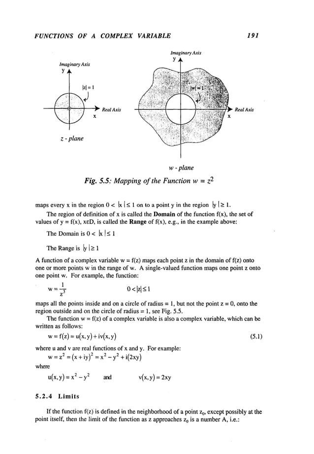 FUNCTIONS OF A COMPLEX
Imaginary Axis
Y
z - plane
Real Axis
VARIABLE
Imaginary Axis
Y
Real Axis
x
191
w - plane
Fig. 5.5: Mapping of the Function w = z
2
mapseveryx in the region 0 < Ix [ < 1 on to a point y in the region ly1>-1.
Theregion of definition of x is called the Domain
of the function f(x), the set
values of y =f(x), xeD,is called the Rangeof f(x), e.g., in the example
above:
TheDomain
is 0 < Ix [_< 1
TheRangeis [y [> 1
Afunction of a complex
variable w= f(z) mapseach point z in the domainof f(z)
one or morepoints win the range of w. A single-valued function mapsone point z onto
one point w. For example, the function:
1
w: r 0<lzl<-1
maps
all the points inside andon a circle of radius = 1, but not the point z = 0, onto the
regionoutside andonthe circle of radius =1, see Fig. 5.5.
Thefunction w = f(z) of a complex
variable is also a complexvariable, whichcan
written as follows:
w: f(z) =u(x, y) +iv(x, (5.1)
whereu and v are real functions of x and y. For example:
w=z~ =(x+iy) 2 =x2-y 2 +i(2xy)
where
u(x, y) = 2 -y2and v(x, y) = 2xy
5.2.4 Limits
If the functionf(z) is definedin the neighborhood
of a point z0, exceptpossibly at the
point itself, then the limit of the function as z approachesz0 is a number
A,i.e.:
 