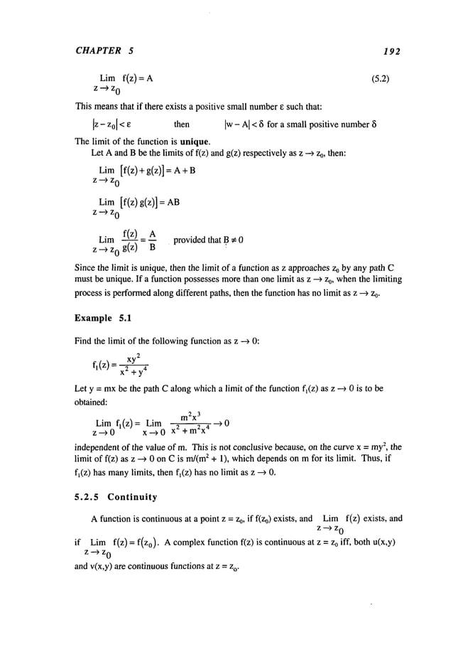 CHAPTER 5 192
Lim f(z) = (5.2)
z~z
0
This meansthat if there exists a positive small number
~ such that:
[z - z0[<e then Iw-A
I <~for a small positive number~
Thelimit of the function is unique.
Let Aand Bbe the limits of f(z) andg(z) respectively as z 0,then
:
LimIf(z) + g(z)] = A
z--~z
0
Lim[f(z) g(z)]
z~z
0
Lim f(z) A providedthat B~ 0
z -~ z0 g(z)
Sincethe limit is unique, then the limit of a function as z approachesz0 by any path C
mustbe unique. If a function possesses morethan one limit as z --~ z0, whenthe limiting
processis performed
alongdifferent paths, then the function has no limit as z --~ z0.
Example 5.1
Find the limit of the followingfunction as z --~ 0:
xy
2
fl(z) = 2 +y4
Let y = mxbe the path Calongwhicha limit of the function f~(z) as z --~ 0 is to
obtained:
m2x
3
Lim f~(z)= Lim ~0
z-~0 x ---~ 0 +m2x4
independentof the value of m. This is not conclusive because, on the curve x = my
2, the
limit of f(z) as z ~ 0 on Cis m/(m
2 + 1), whichdependson mfor its limit. Thus, if
f~(z) has many
limits, then f~(z) has nolimit as z --~
5.2.5 Continuity
Afunction is continuousat a point z = z0, if f(Zo) exists, and Limf(z) exists,
z-~z
0
if Limf(z) = f(zo). A complexfunction f(z) is continuous at z = Zoiff, both
z~z
0
andv(x,y) are continuousfunctions at z = o.
 