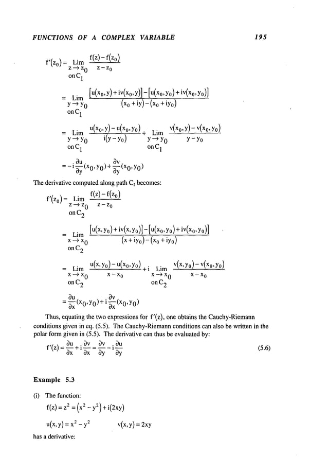 FUNCTIONS OF A COMPLEX VARIABLE 195
f’(Zo) = Lim
z--)z
0
on C
1
f(z)-f(zo)
Z-- Z
0
= Lim
Y -~ YO (x° + iY)-(x° + iYo)
on C
1
[U(Xo,Y)+iV(Xo,Y)]- [U(Xo,Yo)+
iv(x0,
U(Xo,y)- U(xo,Yo)
= Lira
Y--> YO i(
y-yo
)
on C
1
¯ ~u ~v
= - 1-~y(x0, y0) +-~y (x0, 0)
Thederivative computedalong path C2becomes:
f(z)- f(zo)
f’(zo) = Lim
z ---> z
0
z - z
o
on C
2
Lim
Y--) YO
onC
1
= Lim
x--~x
0 (x + iyo)- (Xo+iYo)
on C
2
V(Xo,Y)- V(Xo,Yo)
Y- YO
[u(x, Yo)+iv(x, Yo)]- [U(Xo,YO)+
iv(xo,
u(x’ Y°)-u(x°’Y°)+i v(x, yo)- V(Xo,Yo)
= Lim Lim
x ---> x
0 x - x
o x --> x
0
x - x
o
on C
2 on C
2
Ou . Ov
= -~x (x0, y0)+1-~x(x0, )
Thus, equating the two expressions for f’(z), one obtains the Cauchy-Riemann
conditions given in eq. (5.5)¯ TheCauchy-Riemann
conditions can also be written in the
polar formgiven in (5.5)¯ Thederivative can thus be evaluated by:
f’(z)=Ou .3v
bu
~x + ~ - " (5.6)
0x 0y
1 ~y
Example 5.3
(i) Thefunction:
f(z) = 2 =(x2 - y2)+i(2xy)
u(x,y) = x2-y
2 v(x,y) = 2xy
has a derivative:
 