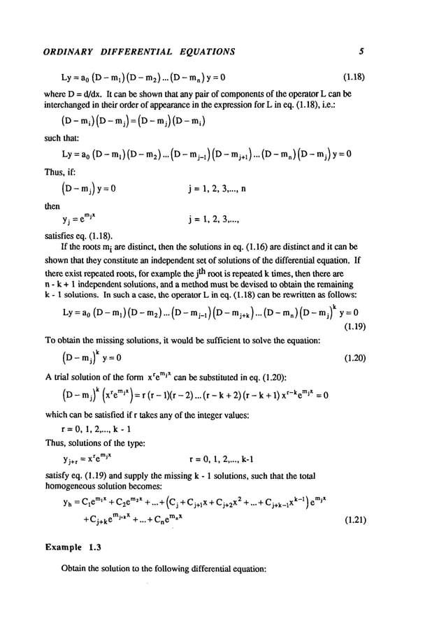 ORDINARY DIFFERENTIAL EQUATIONS 5
Ly:a0 (D- ml) (D- m2)...(D- ran) (1.18)
whereD= d/dx. It can be shown
that any pair of components
of the operator L can be
interchangedin their order of appearance
in the expressionfor L in eq. (1.18), i.e.:
(D- mi) (D- mj) = (D- m j) (D-
suchthat:
Ly=ao (D- ml) (D- m2)... (D- mj_1) (D- mj+l)... (D- mn) (D-
Thus,if:
(D-mj) y:0 j= 1,2,3 ..... n
then
yj = e
’~jx j =I, 2, 3 .....
satisfies eq. (1.18).
If the roots m
i are distinct, then the solutions in eq. (I. 16) are distinct andit can
shown
that they constitute an independentset of solutions of the differential equation. If
there exist repeatedroots, for example
the jth root is repeatedk times, then there are
n - k + 1 independentsolutions, and a method
must be devised to obtain the remaining
k - 1 solutions. In such a case, the operator L in eq. (1.18) can be rewritten as follows:
Ly=a 0 (D-ml)(D-m2)...(D-mj_l)(D-mj+k)...(D-m~)(D-mj) k y=0
(1.19)
Toobtain the missingsolutions, it wouldbe sufficient to solve the equation:
(D- mj) k y = 0 (1.20)
Atrial solution of the formxremixcan be substituted in eq. (1.20):
(D- mj)k (xremjX)=r (r- 1)(r- 2)... (r- k + 2)(r-k xr-keml
x
whichcanbe satisfied if r takes anyof the integer values:
r=0, 1,2 ..... k-1
Thus,solutions of the type:
Yj+r = xremjX r =0,1, 2 ..... k-1
satisfy eq. (1.19) and supplythe missingk - 1 solutions, suchthat the total
homogeneoussolution becomes:
Yh= C1emlx + C2em2x + ---+ (Cj + Cj+Ix + C j+2 X2 q- ...--t- Cj+k_lxk-1) e
mJx
+ C j+ k emJ÷kx
+... +Cn
em
*x (1.21)
Example 1.3
Obtainthe solution to the followingdifferential equation:
 