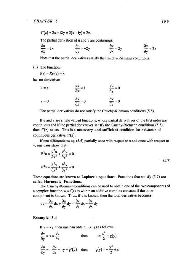 CHAPTER 5 196
f’(z) = 2x+ i2y : 2(x + iy):
Thepartial derivation of u andv are continuous:
0u 0u 0v
3x 2x ~Y -2y ~x =2y ~y
Notethat the partial derivatives satisfy the Cauchy-Riemann
conditions.
~V=2x
(ii) Thefunction:
f(z) Re
(z)= x
has no derivative:
tI=X
v=0
~u = 0
3y
=0 0v: 0
Thepartial derivatives do not satisfy the Cauchy-Riemann
conditions (5.5).
If u andv are single valuedfunctions,whose
partial derivatives of the first Orderare
continuousand if the partial derivatives satisfy the Cauchy-Riemann
conditions (5.5),
then f’(z) exists. This is a necessary and sufficient condition for existence
continuousderivative f’(z).
If onedifferentiates eq. (5.5) partially oncewithrespect to x and oncewithrespect
y, one cans showthat:
~Zu ~Zu
V2u = 0-~+~= 0
(5.7)
b2v O2v
V2v
=~--~- + ~-~-T= 0
Theseequations are known
as Laplace’s equations. Functions that satisfy (5.7) are
called Harmonic Functions.
TheCauchy-Riemann
conditions can be used to obtain one of the two componentsof
a complex
function w=f(z) to within an additive complex
constant if the other
component
is known.Thus, if v is known,then the total derivative becomes:
0Udx+_~dy=0Vdx ~Vd
du= "~xx 0y -~x y
Example 5.4
If v = xy, then one canobtain u(x, y) as follows:
m = X2
bv Ou then u 5- + g(y)
by = x = bx
-~=---~=-y=g’(y) then g(y)=-Y---+c2
 