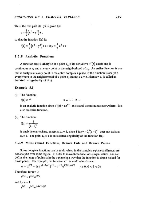 FUNCTIONS OF A COMPLEX VARIABLE 19 7
Thus,the real part u(x, y) is givenby:
U =~(X2 -y2)+C
SOthat the functionf(z) is:
f(z) = ~(x2 - yZ)+c+ixy = ~ z2
5.2.8 Analytic Functions
Afunction f(z) is analytic at a point o if i ts derivative f’(z) e xists and i
continuousat Zoand at every point in the neighborhood
of zo. Anentire function is one
that is analytic at everypoint in the entire complex
z plane. If the function is analytic
everywhere
in the neighborhood
of a point zo but not a z = z0, then z =Zois called an
isolated singularity of f(z).
Example 5.5
(i) Thefunction:
f(z): °
(ii)
n=0, 1,2 ....
is an analytic function since f’(z) = n-~ exists an d is con
tinuous eve
rywhere. It is
also an entire function.
Thefunction:
1
f(z) = (z - 2
is analytic everywhere,
exceptat z0 =1, since f’(z) =- 2/(z - 3 do
es not exist at
zo =1. Thepoint z0 = 1 is an isolated singularity of the function f(z).
5.2.9 Multi-Valued Functions, Branch Cuts and Branch Points
Somecomplexfunctions can be multivalued in the complexz-plane and hence, are
not analytic over someregion. In order to makethese functions single-valued, one can
define the rangeof points z in the z-planein a waythat the functionis single-valuedfor
those points. For example,the function zl/2 is multivaluedsince:
w=z1/2= [l’ei(°:t2nn) ]1/2 =1"~/2i(°-+2nn)/2 r>0,0<0 < 27z
Therefore,for n =0:
zI/2 =r1/2 eiO/2
andfor n =1:
z1/2 = r1/2 ei(0+2n)/2
 