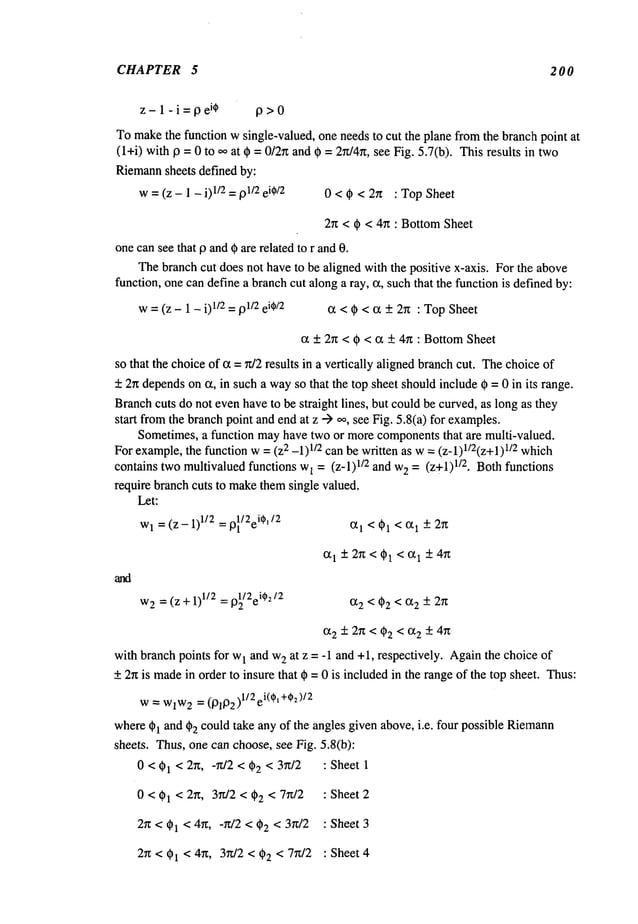 CHAPTER 5 2 0 0
z-l-i=pe
i¢ 13>0
Tomakethe function w single-valued, one needsto cut the plane fromthe branclh point at
(l+i) with 13= 0 to ooat ¢ = 0/2~and = 2n/4rt, se e Fig. 5. 7(b). This re sults in two
Riemann
sheets defined by:
w= (z - 1 - i) 1/2= 01/2ei¢/2 0<0<2x :TopSheet
2n < 0 < 4rt : BottomSheet
onecansee that 9 and0 are related to r and0.
Thebranchcut does not have to be aligned with the positive x-axis. For the above
function, onecan define a branchcut alonga ray, cz, suchthat the function is definedby:
w= (z - 1 - 01/2=91/2ei¢/2 c~ < 0 < ot + 2n : TopSheet
cz + 2rt < 0 < c~ + 4n : Bottom
Sheet
so that the choiceof ~z =n/2 results in a vertically aligned branchcut. Thechoiceof
+ 2n dependson ~z, in such a wayso that the top sheet shouldinclude 0 =0 in its range.
Branchcuts donot evenhaveto be straight lines, but could be curved,as long as they
start fromthe branchpoint andend at z --> oo, see Fig. 5.8(a) for examples.
Sometimes,a function mayhave two or morecomponentsthat are multi-valued.
For example,the function w= (z2 -1)1/2 can be written as w= (z-1)l/2(z+l) 1/2 which
contains twomultivalued functions w
1 = (z-l) 1/2 and w
e = (z+l)1/2. Both functions
require branch cuts to makethemsingle valued.
Let:
Wl= (z- 1)1/2= 13~/2ei0o’/2 ~1 < 01 < (~1 - 2n
~1 + 2~ < 01 < ~1 + 4g
W
2 = (Z +1)1/2 = p~/2ei¢2/2 (X2
with branch points for w
1 and w
2 at z = -1 and +1, respectively. Againthe choice of
+2rt is made
in order to insure that 0 = 0 is includedin the rangeof the top sheet. Thus:
w=WlW
2 = (01132)1/2el(el +¢=)/2
where01 and 02 could take any of the angles given above, i.e. four possible Riemann
sheets. Thus, one can choose, see Fig. 5.8(b):
0 < 01 < 2~, -rt/2 < 02 < 3rt/2 : Sheet 1
0 < 01 < 2g, 3~z/2 < 02 < 7rt/2 : Sheet2
2rt < 01 < 4~z, -r~/2 < 02 <3rc/2 : Sheet3
2r~ < 01 < 4~, 3r~/2 < 02 < 7r~/2 : Sheet 4
 