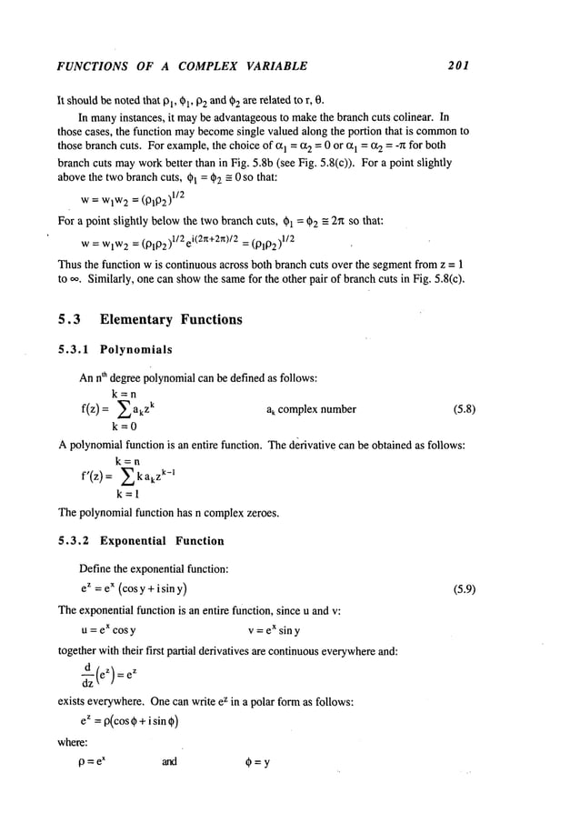 FUNCTIONS OF A COMPLEX VARIABLE 201
It shouldbe notedthat 13
l, ~1, 02 and02are related to r, 0.
In many
instances, it maybe advantageousto makethe branch cuts colinear. In
those cases, the function maybecome
single valued along the portion that is common
to
those branchcuts. Forexample,the choiceof (21 = (22 = 0 or (21 = (22 = -~Zfor both
branchcuts mayworkbetter than in Fig. 5.8b (see Fig. 5.8(c)). For a point slightly
abovethe twobranchcuts, 01= d~2-= 0 so that:
w= WlW
2 = (131132)
1/2
For a point slightly belowthe twobranchcuts, 01 = 02 -- 2~ so that:
w= WlW
2 = (13192)112e
i(2~+2~)12
= (131102)
1/2
Thusthe function wis continuousacross both branch cuts over the segmentfrom z = 1
to ~,. Similarly, one canshowthe samefor the other pair of branchcuts in Fig. 5.8(c).
5.3 Elementary Functions
5.3.1 Polynomials
Annth degreepolynomialcan be defined as follows:
k=n
f(z) = akzk ak complex number (5.8)
k=0
Apolynomialfunction is an entire function. Thed~rivative can be obtained as follows:
k=n
f’(z) ~k ak
zk -1
k=l
Thepolynomialfunction has n complexzeroes.
5.3.2 Exponential Function
Definethe exponentialfunction:
ez =ex (cosy + i sin y) (5.9)
Theexponentialfunction is an entire function, since u and v:
u = ex cosy v = ex siny
together withtheir first partial derivatives are continuouseverywhere
and:
d z
~zz
(e)--ez
exists everywhere.Onecan write ez in a polar formas follows:
ez = 0(cos0 +i sin 0)
where:
9=e
x and O=y
 