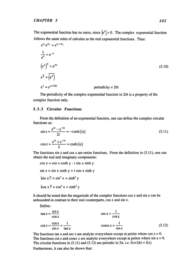CHAPTER 5 202
Theexponential function has no ze(os, since z >0.The
comp
lex exponential func tion
follows the samerules of calculus as the real exponentialfunctions. Thus:
eZle Z2 ~,~ eZl+Z2
1
~=e
-z
e
z
eZ)n = e
nz
e ~ =(’~
ez = e
z+2ni periodicity=2~ti
Theperiodicity of the complex
exponentialfunction in 2in is a property of the
complexfunction only.
(5.10)
5.3.3 Circular Functions
Fromthe definition of an exponentialfunction, one can define the complex
circular
functions as:
eiz _ e-iZ
sin z .... i sinh(iz) (5.11)
2i
eiz +e
-iz
COSz = -- = cosh (iz)
2
Thefunctions sin z and cos z are entire functions. Fromthe definition in 115.11), one can
obtain the real and imaginarycomponents:
cos z = cos x coshy - i sin x sinh y
sin z = sin x coshy + i cos x sinh y
[sin z F =sin2 x + sinh2 y
~os z ~ = cos~ x + sinh2 y
It shouldbe noted that the magnitudeof the complex
functions cos z and sin z can be
unbounded
in contrast to their real counterparts, cos x and sin x.
1
sec z = ~
COS Z COS Z
cos z 1 1
cot z .... cosec z = ~ (5.12)
sinz tanz sinz
Define:
sinz
tan z = ~
Thefunctions tan z and sec z are analytic everywhere
except at points wherecos z = 0.
Thefunctions cot z and cosec z are analytic everywhere
except at points wheresin z = 0.
Thecircular functionsin (5.11) and(5.12) are periodic in 2n, i.e. f(z+2~)=
Furthermore,it can also be shown
that:
 