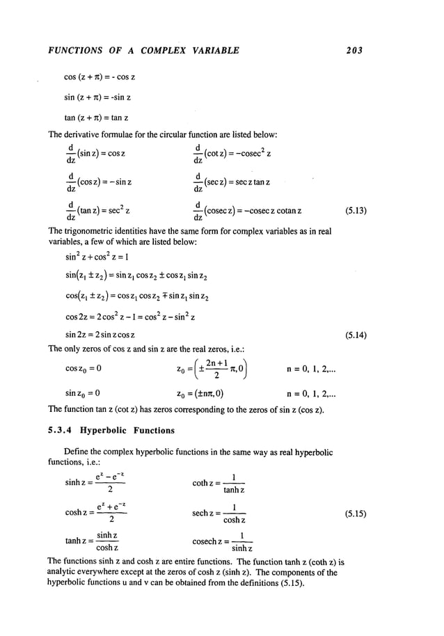 FUNCTIONS OF A COMPLEX VARIABLE 203
cos (z +~t) =- cos
sin (z +n) = -sin
tan (z + n) = tan
Thederivative formulaefor the circular functionare listed below:
d~z(sin z) =cos
~zz(cos z) = -sinz
~zz(tan z) =secz z
d~z(cot z) = -cosec
:z z
~zz(sec z) =secz tan
d~z(cosecz) = -cosecz cotan
Thetrigonometric identities havethe sameformfor complex
variables as in real
variables, a fewof whichare listed below:
sin2 z +cos
2 z = I
sin(z1 + z2) = sinzI cosz2+ coszl sinz2
cos(zt +zz) =cos zt cos zz ¯ sin zt sin z2
cos 2z =2 cos2 z - 1 =cos
2 z - sin2 z
sin 2z =2 sin z cosz
Theonlyzeros of cos z andsin z are the real zeros, i.e.:
cosz0 =0 z0 = (+-~ ~t,0) n=0,1,2 ....
sin z0 =0 z0 = (+nn,0) n =0, 1, 2 ....
Thefunctiontan z (cot z) has zeros corresponding
to the zeros of sin z (cos
5.3.4 Hyperbolic Functions
Define the complexhyperbolic functions in the samewayas real hyperbolic
functions,i.e.:
sinh z = ~
ez -e
-z 1
coth z -
2 tanh z
ez + e
-z 1
cosh z - seth z -
2 cosh z
sinhz 1
tanh z = ~ cosech z = ~
cosh z sinhz
Thefunctions sinh z and cosh z are entire functions. Thefunction tanh z (coth z)
analytic everywhere
except at the zeros of cosh z (sinh z). Thecomponents
of the
hyperbolicfunctions u and v can be obtainedfromthe definitions (5.15).
(5.13)
(5.14)
(5.15)
 