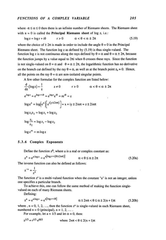 FUNCTIONS OF A COMPLEX VARIABLE 205
where-~ < c~ < 0 then there is an infinite numberof Riemann
sheets. TheRiemann
sheet
with n = 0 is called the Principal Riemann
sheet of log z, i.e.:
logz= logr+i0 r > 0 ~ < 0 < ~ + 2n (5.19)
wherethe choiceof + 2~ is madein order to include the angle 0 = 0 in the Principal
Riemann
sheet. Thefunction log z as defined by (5.19) is thus single-valued. The
function log z is not continuousalong the rays defined by 0 = ~ and 0 = c~ + 2n, because
the function jumpsby a value equal to 2hi when0 crosses these rays. Since the function
is not single-valued on 0 = ~ and 0 = ~ _+2~, the logarithmic function has no derivative
on the branchcut defined bythe ray 0 =c~, as well as at the branchpoint z0 = 0. Hence,
all the points on the ray 0 = (~ are non-isolatedsingular points.
Afew other formulaefor the complexfunction are listed below:
(logz)
1 =- z~0 r>0 ~<0<~+2~
z
el°gz = el°gr+i0 = el°gre i0 = rei0 = z
logeZ= log(eX)Iei(Y+-’2nr~)l
=x +iy +2inrt =z +
log z~z
2 = logz~ +log z
2
logzl = logz1 - logz
2
Z2
log Zm = mlog z
5.3.6 Complex Exponents
Definethe function za, wherea is a real or complex
constant as:
za = eal°gz = e
a[l°gr+i(0:l:2n~)] ~ < 0 < ~ _+2~ (5.20a)
Theinverse function can also be definedas follows:
1
7~
-a
Z
a
Thefunction za is a multi-valuedfunction when
the constant "a" is not an integer, unless
one specifies a particular branch.
To achieve this, one can follow the samemethodof makingthe function single-
valued on each of manyRiemann
sheets.
Defining:
za = eal°gz = e
a[l°gr+i0] (x +_2nr~<0 <ct +2(n+ 1)~ (5.20b)
where,n = 0, 1, 2 ...... then the function za is single-valued in each Riemann
sheet,
numbered
n = 0 (principal), n = i, 2 .....
Forexample,let a = 1/3 andlet c~= 0, then:
z1/3=r1/3e
i0/3 where2n~< 0 < 2(n + 1)Tz
 