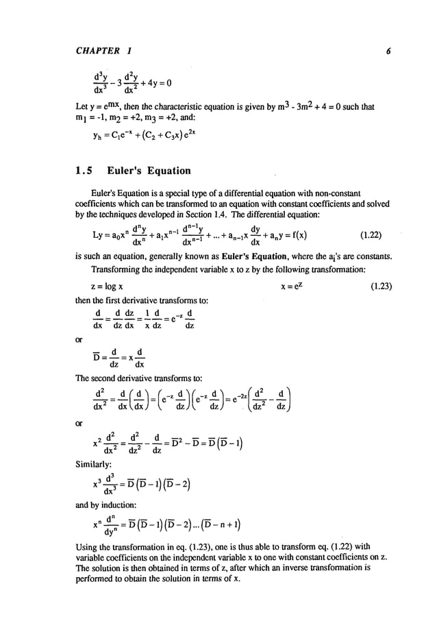 CHAPTER I
d3y 3 d2y
dx 3 ~-~+4y = 0
Let y = emx,then the characteristic equation is given by m
3 - 3m
2 + 4 = 0 such that
m
1 = -1, m
2 = +2, m
3 = +2, and:
Yh= C1
e-x + (C2 + C3x)e2X
6
1.5 Euler’s Equation
Euler’s Equationis a special type of a differential equationwithnon-constant
coefficients whichcan be transformedto an equation with constant coefficients and solved
by the techniquesdevelopedin Section 1.4. Thedifferential equation:
dny dn-ly
+ an_ix ~ + anY= f(x) (1.22)
Ly=aoxndx---~- +alxn-~dxn-
1 + ...
~lx
is such an equation, generally known
as Euler’s Equation, wherethe ai’s are constants.
Transformingthe independentvariable x to z by the following transformation:
z = log x x = e
z (1.23)
then the first derivative transformsto:
d d dz 1 d =e_Z
d
-- d d
dz dx
Thesecondderivative transformsto:
d 2 d d
d-~ = ~xx (~x) = (e-Z ~d~) (e-Z ~z) = e-2Z(~z2
X
2 _
""-~ = ~’2 dz
Similarly:
~d by induction:
x 2)... +,)
dy
n
Using the ~ansfo~afion in ~. (1.23), one is thus able to ~ansform~. (1.22)
v~able coefficienm on ~e inde~ndent v~able x to one wi~ cons~t coefficienm on z.
~e solution is ~en obtained in terms of z, ~ter which~ inverse ~ansfo~ation is
peffo~ to ob~n the solution in mrmsof x.
 