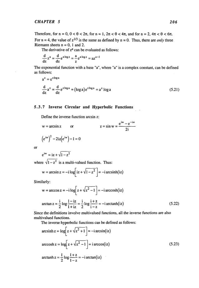 CHAPTER 5 206
Therefore,for n =0, 0 < 0 < 27z, for n =1, 2r~ <0 < 4n, and for n = 2, 4~z< 0 < 6r~.
For n = 4, the value of Z113 is the sameas defined byn = 0. Thus,there are only three
Riemann
sheets n = 0, 1 and 2.
Thederivative of za can be evaluatedas follows:
dz a = dealogz = aealogz = az
a- I
dz dz z
Theexponential function with a base "a", where"a" is a complex
constant, can be defined
as follows:
az -_ ezloga
daz=--ed
z~o~ao
=(loga)e
z~°ga =aZloga (5.21)
dz dz
5.3.7
Definethe inverse function arcsin z:
w= arcsin z or
or
eiw = iz + 1%]~-z
2
wherex/i - z2 is a multi-valued function. Thus:
Similarly:
i. 1-iz i. i+z . ¯
arctan z = -~ log ~ = -~ log ~ = -i arctanh(iz)
Inverse Circular and Hyperbolic Functions
eiw _ e-iW
z = sin w=
2i
(5.22)
Since the definitions involvemultivaluedfunctions, all the inverse functions are also
multivaluedfunctions.
Theinverse hyperbolicfunctions can be defined as follows:
arcsinh z = loglz +z~-~+1 ] =-i arcsin(iz
)
(5.23)
1 , l+z
arctanh z = 7 ~og1-~ = -i arctan(iz)
 