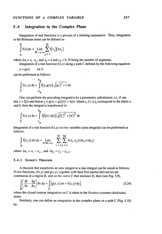 FUNCTIONS OF A COMPLEX VARIABLE 207
5.4 Integration in the ComplexPlane
Integration of real functions is a process of a limiting summation.
Thus,integration
in the Reimann
sense can be defined as:
b N
~f(x)dx = Lim ~f(xj)(Axj)
N----~oo.
a j=l
whereAxj= xj -x~.1 and x0 =a and xr~ = b, Nbeingthe number
of segments.
Integration of a real function f(x,y) alonga path Cdefined bythe followingequation:
y = g(x) on C
can be performedas follows:
x
b
ff(x,y) ds = ~f[x,g(x)],f(g’)e
C xa
Onecan performthe precedingintegration by a parametricsubstitution, i.e. if one
lets x = ~(t) andhencey = g(x)= g(~(t)) = ~l(t), where<tu correspo
nd to the limi
ts a
andb, then the integral is transformed
to:
t
b
f f(x,y)ds
=f[~(t),tl(t)]~/(~’)2 +( 2 dt
C t
a
Integration of a real functionf(x,y) on twovariables (area integrals) canbe performed
follows:
N M
~f(x,y)dxdy= Lim ~ ~ f(xi,Yj)(Axi)(Ayj)
N,M--~,~
A i=lj=l
whereAx
i = xi - xi_1 and Ayj= yj - Y j-1.
5.4.1 Green’s Theorem
Atheoremthat transformsan area integral to a line integral canbe stated as follows:
If twofunctions,f(x,y) andg(x,y), togetherwiththeir first partial derivatives
continuousin a region R, and on the curve Cthat encloses R, then (see Fig. 5.9).
!/~f - ~g/dx dy = f[g(x,y) dx + f(x,y)
(5.24)
-~x OyJ
C
wherethe closed contourintegration on Cis taken in the Positive (counter-clockwise)
sense.
Similarly, one can define an integration in the complex
plane on a path C(Fig. 5.10)
by:
 