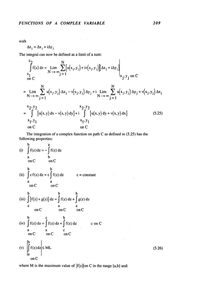 FUNCTIONS OF A COMPLEX VARIABLE 209
with
Azj = Axj + iAyj
Theintegral can nowbe defined as a limit of a sum:
z2 N
~f(z)dz= Lim j~!u(x,,yj)+iv(xj,Yj)l[Axj+iAyj]
Zl
N-->~ =
~
"
xj,yj
on C
on C
N N
Lira E u(xj,yj) Axj - v(xj, yj) Ayj + i NLi.~m~j~l
u(xj, yj) Ayj + v(xj,yj) j
N-->~j=
1
.=
x2’ Y2 x2’ Y2
= ~ [u(x’y)dx-v(x,y)dYl+i ~ [u(x’y)dy+v(x’y)dxl
xl,Y
1 xl,Y
1
on C on C
Theintegration of a complex
function on path Cas defined in (5.25) has the
followingproperties:
b a
(i) ~ f(z)dz =-f f(z)
a b
on C on C
b b
(ii) J c f(z) dz = c j" f(z) dz c = constant
a a
on C on C
b b b
(iii) ~ [f(z)+ g(z)] dz= ~ f(z)dz + ~
a a a
on C on C on C
b c b
(iv) ~f(z) dz=~f(z)dz+~f(z)dz
a a c
on C on C on C
conC
on C
whereMis the maximum
value of If(z)lon Cin the range [a,b] and:
(5.25)
.26)
 