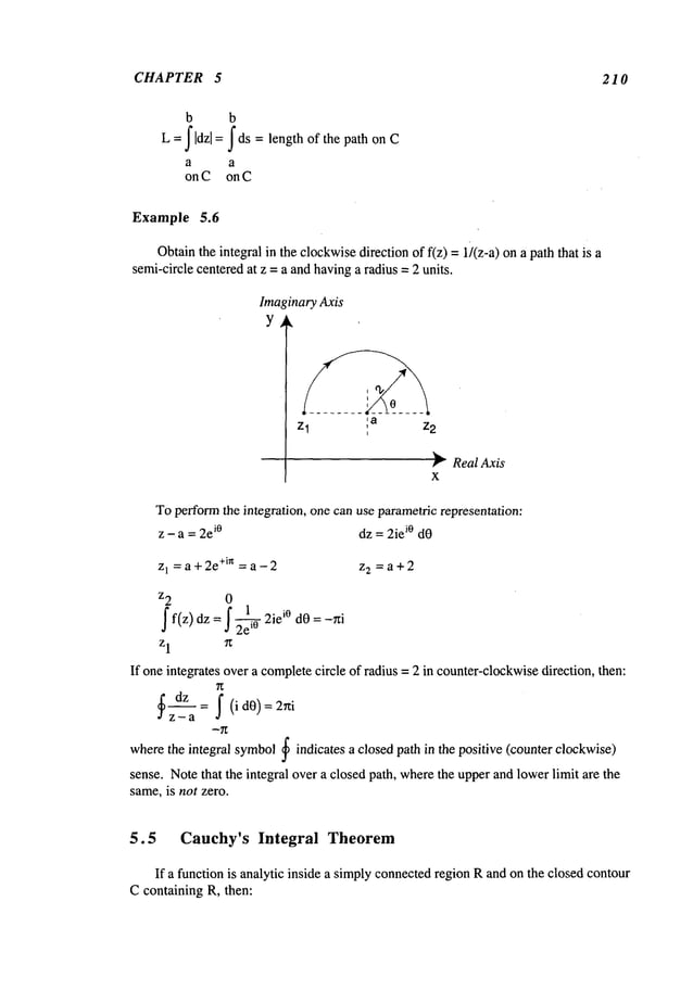 CHAPTER 5 210
b b
J Idz[ = J ds = length of the path on C
L
a a
on C on C
Example 5.6
Obtainthe integral in the clockwisedirection of f(z) = 1)(z-a) on a path that
semi-circle centeredat z =a andhavinga radius =2 units.
~tnaryAxis
Zl , a Z2
r RealAxis
X
Toperformthe integration, one can use parametricrepresentation:
z - a = 2e
i° dz = 2iei° dO
Z
1 = a +2e+in =a - 2 z 2 =a+2
z2 0
1
f f(z)dz = f ~ 2iei° dO = -~i
z1 ff
If one integrates over a completecircle of radius = 2 in counter-clockwise
direction, then:
~ dz : f (idO)=2rti
z-a
integral symbol~ indicates a closed path in the positive (counter clockwise)
where the
sense. Notethat the integral over a closed path, wherethe upperand lowerlimit are the
same,is not zero.
5.5 Cauchy’s Integral Theorem
If a function is analytic inside a simplyconnectedregion Rand on the closed contour
C containing R, then:
 