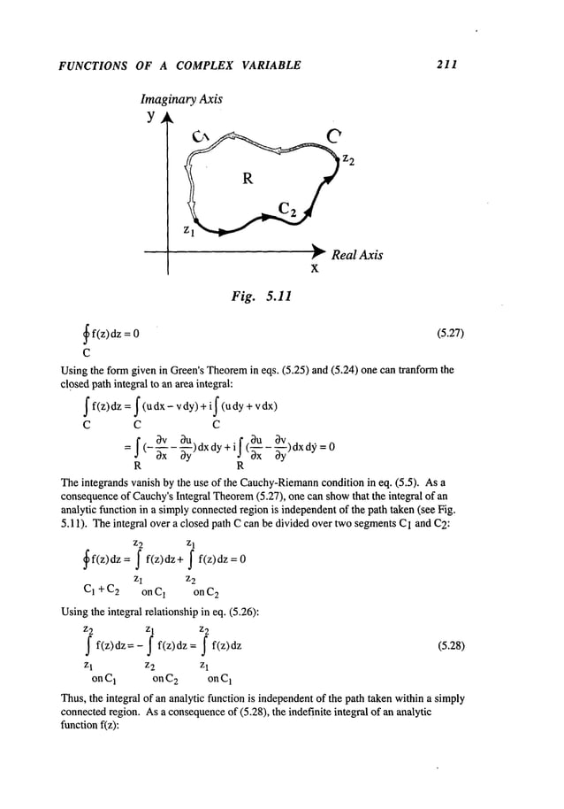 FUNCTIONS OF A COMPLEX VARIABLE 211
Imaginary Axis
Y
~ RealAxis
x
Fig. 5.11
~
f(z) dz = (5.27)
C
Usingthe formgiven in Green’sTheorem
in eqs. (5.25) and (5.24) one can tranform
closedpath integral to an areaintegral:
I f(z)dz = I (udx- vdy) + il (udy +
C C C
I( 3v il 3u 3v
Ox
) dxdy d~ = 0
= (~xx - ~y)dX
R R
Theintegrands vanish by the use of the Cauchy-Riemann
condition in eq. (5.5). As
consequence
of Cauchy’sIntegral Theorem
(5.27), one can showthat the integral of
analytic function in a simplyconnectedregion is independentof the path taken (see Fig.
5.11). Theintegral over a closed path Ccan be divided over twosegmentsC1and C2:
z2 Zl
~f(z)dz= I f(z)dz+ I f(z)dz=0
z 1 z2
C1 + C2 on C1 on C
2
Usingthe integral relationship in eq. (5.26):
z2 z1 z2
I f(z)dz=-I f(z)dz= I f(z)dz
(5.28)
z 2 z
1
onC1 onC2 onC
1
Thus,the integral of an analytic function is independentof the path taken withina simply
connectedregion. Asa consequence
of (5.28), the indefinite integral of an analytic
functionf(z):
 