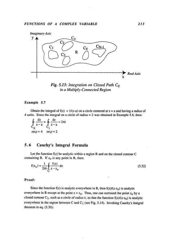 FUNCTIONS OF A COMPLEX VARIABLE 213
Fig. 5.13: IntegrationonClosedPathC
O
in a Multiply-Connected
Region
~’- Real Axis
X
Example 5.7
Obtainthe integral of f(z) =1/(z-a) on a circle centeredat z = a andhavinga radius
units. Since the integral on a circle of radius = 2 wasobtainedin Example
5.6, then:
CO z a CI z-a
on13 = 4 on19 = 2
5.6 Cauchy’s Integral Formula
Let the function f(z) be analytic within a region Rand onthe closed contour
containing R. If Zois any point in R, then:
f(zo )= 1_~ f(z)
2hi Cz - z
o
(5.32)
Proof:
Sincethe function f(z) is analytic everywhere
in R, then f(z)/(Z-Zo) is analytic
everywherein Rexcept at the point z = zo. Thus,one can surroundthe point Zoby a
closedcontourC1,suchas a circle of radius e, so that the functionf(z)/(Z-Zo) is analytic
everywherein the region betweenC and C1(see Fig. 5.14). Invoking Cauchy’sintegral
theoremin eq. (5.30):
 