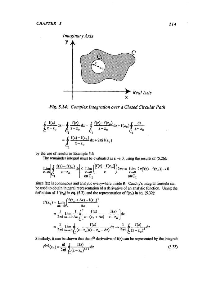 CHAPTER 5 214
Imaginary Axis
Y
~: Real Axis
X
Fig. 5.14: Complex Integration over a Closed Circular Path
~dz=~ f(z) dz=~ f(z)-f(z°~dz+f(Zo)~
dz
Z-- Z--z
o
C C1 zo C1 z - z
o CI
= ~ f(z)-f(z°)dz+2nif(Zo)
Z-- Z
o
C~
by the use of results in Example
5.6.
Theremainderintegral mustbe evaluatedas e --> 0, usingthe results of (5.26):
Lim[~ f(z)-f(z°) dz]< Lim (If(z)-f(zo)ll2ue: Lim 2r~[f(z)-f(zo~-->0
e~0~l~ z-z
o
[- e~0  e 2 e--.0
[ onC
1 onC
1
since f(z) is continuousand analytic everywhereinside R. Cauchy’sintegral formulacan
be usedto obtain integral representation of a derivative of an analytic function. Usingthe
definition of f’(Zo) in eq. (5.3), andthe representationof f(Zo)in eq. (5.32):
f’(z°)=~z-~oLim
.f(z° + Az
)-az f(z°)’)
=~1 Lim__l ~I f(z) zf_(_~Zz)o z
2hi az~O~z Lz-<Zo
+ ~z)
= I.~ Lim ~
f(z) : dz--> 1 ~ f(z)
2~ri
az-~Oc
(z-Zo)(Z-
Zo- Az) 2~---~~
(Z-~o)2
Similarly,
itcan
beshown
that
the
n
thderivative
off(z)
can
berepresented
bythe
integral:
2n,n!! (z-’~o)
n+lf(z
f(n)(Zo)=_---r. dz (5.33)
 