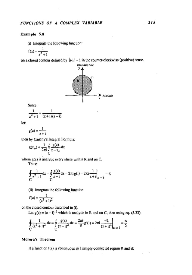 FUNCTIONS OF A COMPLEX VARIABLE 215
Example 5.8
(i) Integrate the followingfunction:
f(z) =
on a closed contourdefinedby[z-i [ = 1 in the counter-clockwise
(positive) sense.
Imaginary Axis
Y~
let:
Since:
1 1
~ = (z + i) (z -
1
g(z) =
z+i
then by Cauchy’sIntegral Formula:
Z--Z
o
C
whereg(z) is analytic everywherewithin Rand on
~us:
1
~ ~ g(z) ~= 2gig(i)= 2hill
(ii) Integrate the followingfunction:
1
f(z) =
onthe closedcontourdescribedin (i).
Let g(z) = (z + -2 wh
ich is analytic in R andon C
, t hen
usingeq. (5.33)
! 1 dz=,~ g(z) dz=2~xi ,. 2~i_~23
=~
~ ~C~ TgO)= (z+iYlz_-i
Morera’s Theorem
If a function f(z) is continuousin a simply-connected
region Randif:
 
